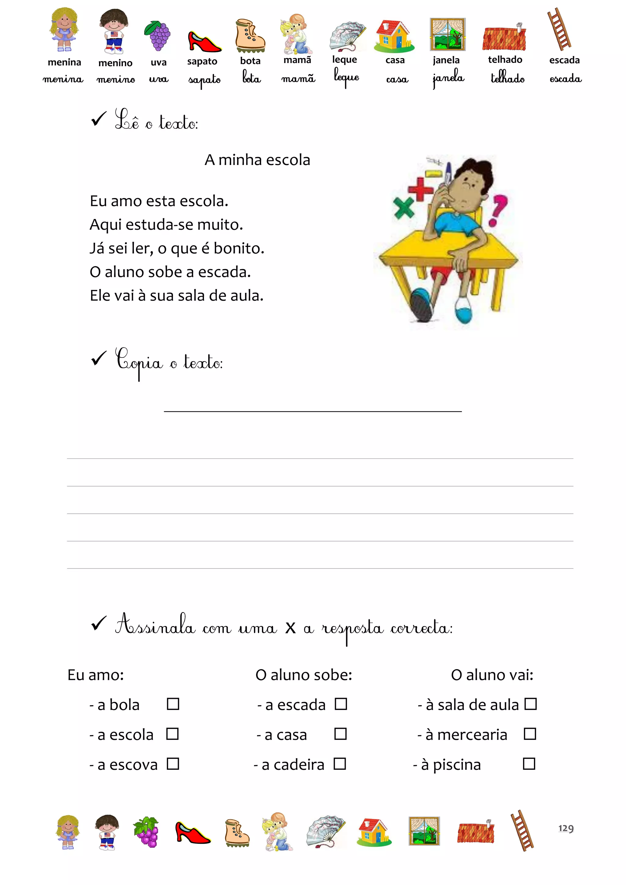 menina

menino

uva

sapato

bota

mamã

leque

casa

janela

telhado

escada


A minha escola
Eu amo esta escola.
Aqui estuda-se muito.
Já sei ler, o que é bonito.
O aluno sobe a escada.
Ele vai à sua sala de aula.





x

Eu amo:
- a bola

O aluno sobe:


O aluno vai:

- a escada 

- à sala de aula 



- à mercearia 

- a escola 

- a casa

- a escova 

- a cadeira 

- à piscina



129

 