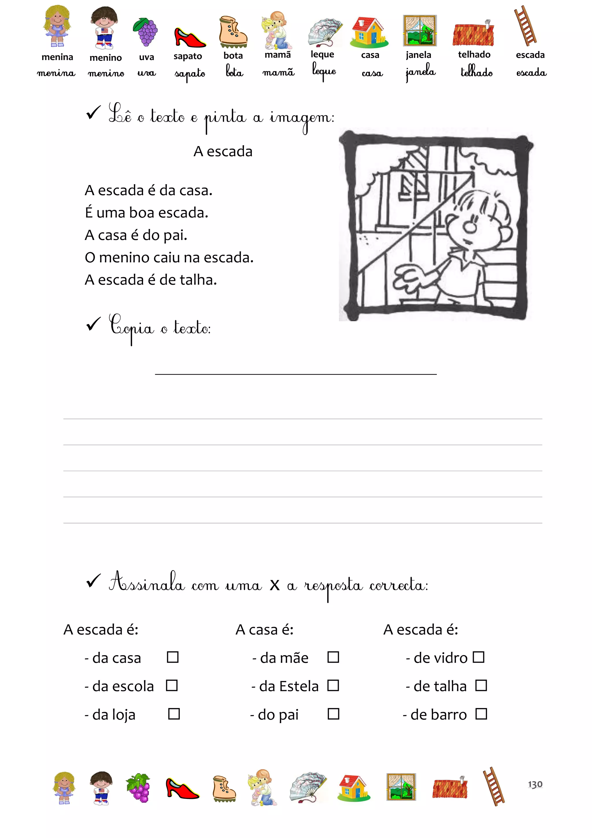 menina

menino

uva

sapato

mamã

bota

leque

casa

janela

telhado

escada


A escada
A escada é da casa.
É uma boa escada.
A casa é do pai.
O menino caiu na escada.
A escada é de talha.





x

A escada é:
- da casa

A casa é:


- da escola 
- da loja



A escada é:


- de vidro 

- da Estela 

- de talha 



- de barro 

- da mãe

- do pai

130

 