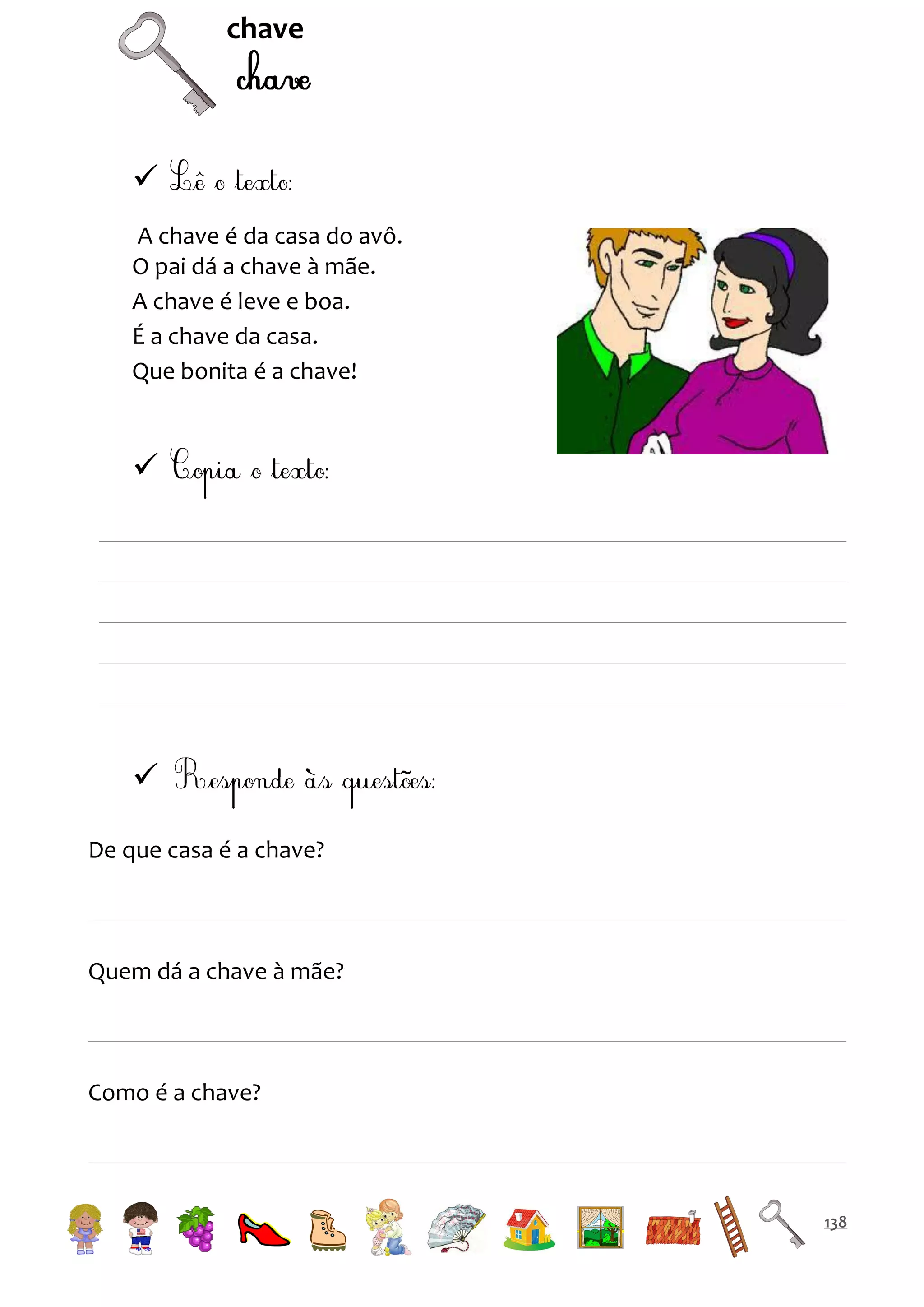 chave


A chave é da casa do avô.
O pai dá a chave à mãe.
A chave é leve e boa.
É a chave da casa.
Que bonita é a chave!




De que casa é a chave?

Quem dá a chave à mãe?

Como é a chave?

138

 