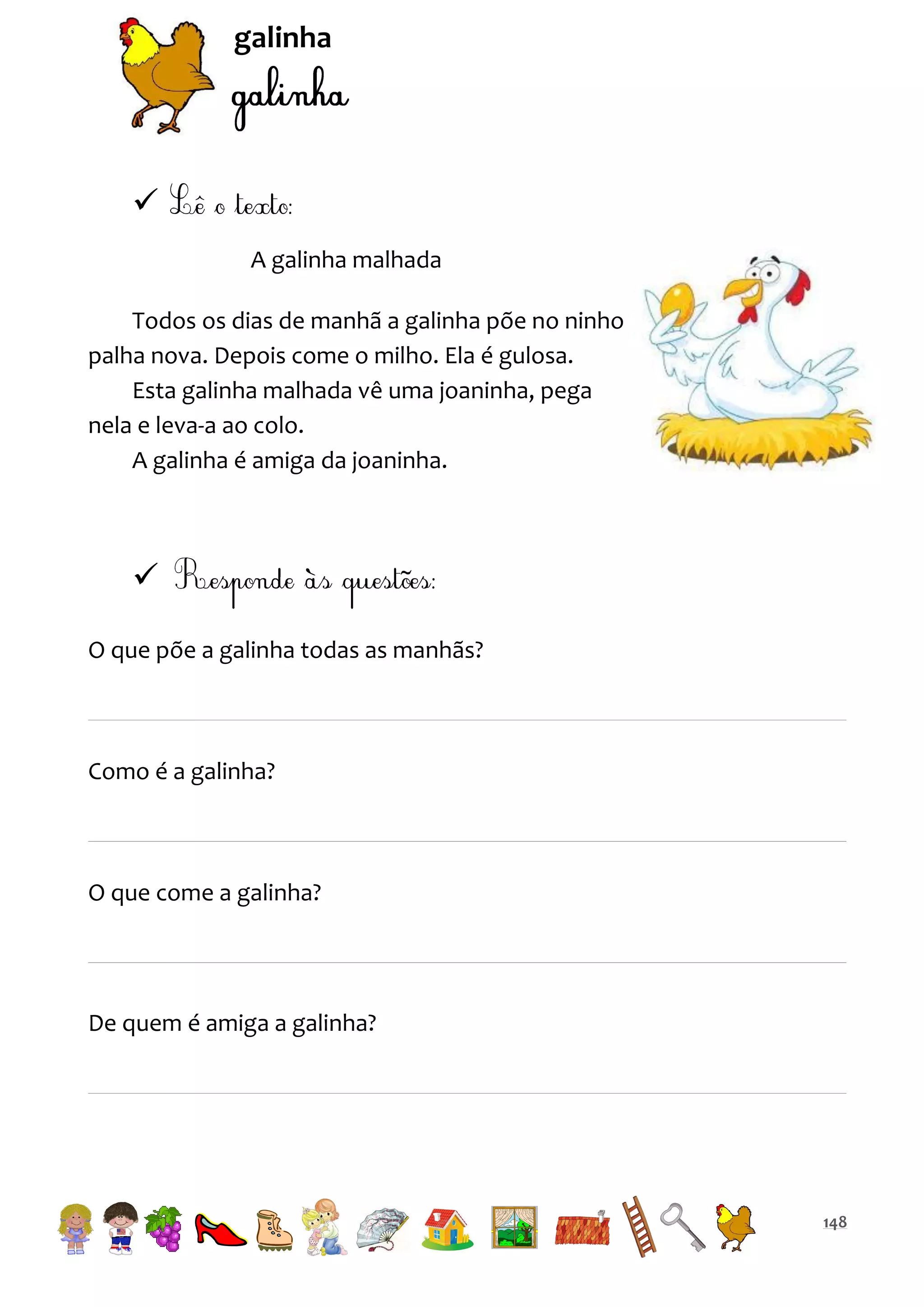 galinha


A galinha malhada
Todos os dias de manhã a galinha põe no ninho
palha nova. Depois come o milho. Ela é gulosa.
Esta galinha malhada vê uma joaninha, pega
nela e leva-a ao colo.
A galinha é amiga da joaninha.


O que põe a galinha todas as manhãs?

Como é a galinha?

O que come a galinha?

De quem é amiga a galinha?

148

 