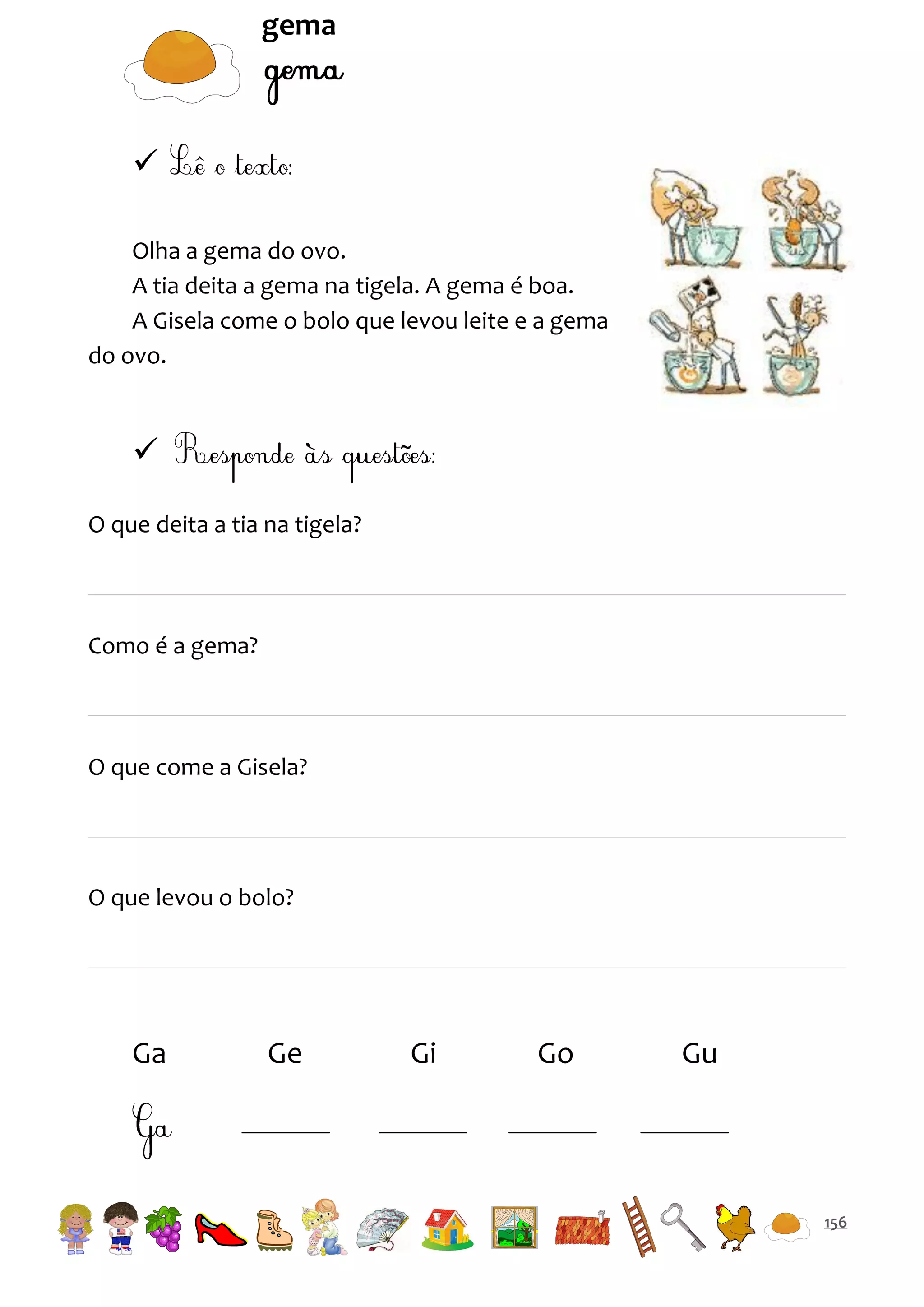 gema


Olha a gema do ovo.
A tia deita a gema na tigela. A gema é boa.
A Gisela come o bolo que levou leite e a gema
do ovo.


O que deita a tia na tigela?

Como é a gema?

O que come a Gisela?

O que levou o bolo?

Ga

Ge

Gi

Go

Gu

156

 