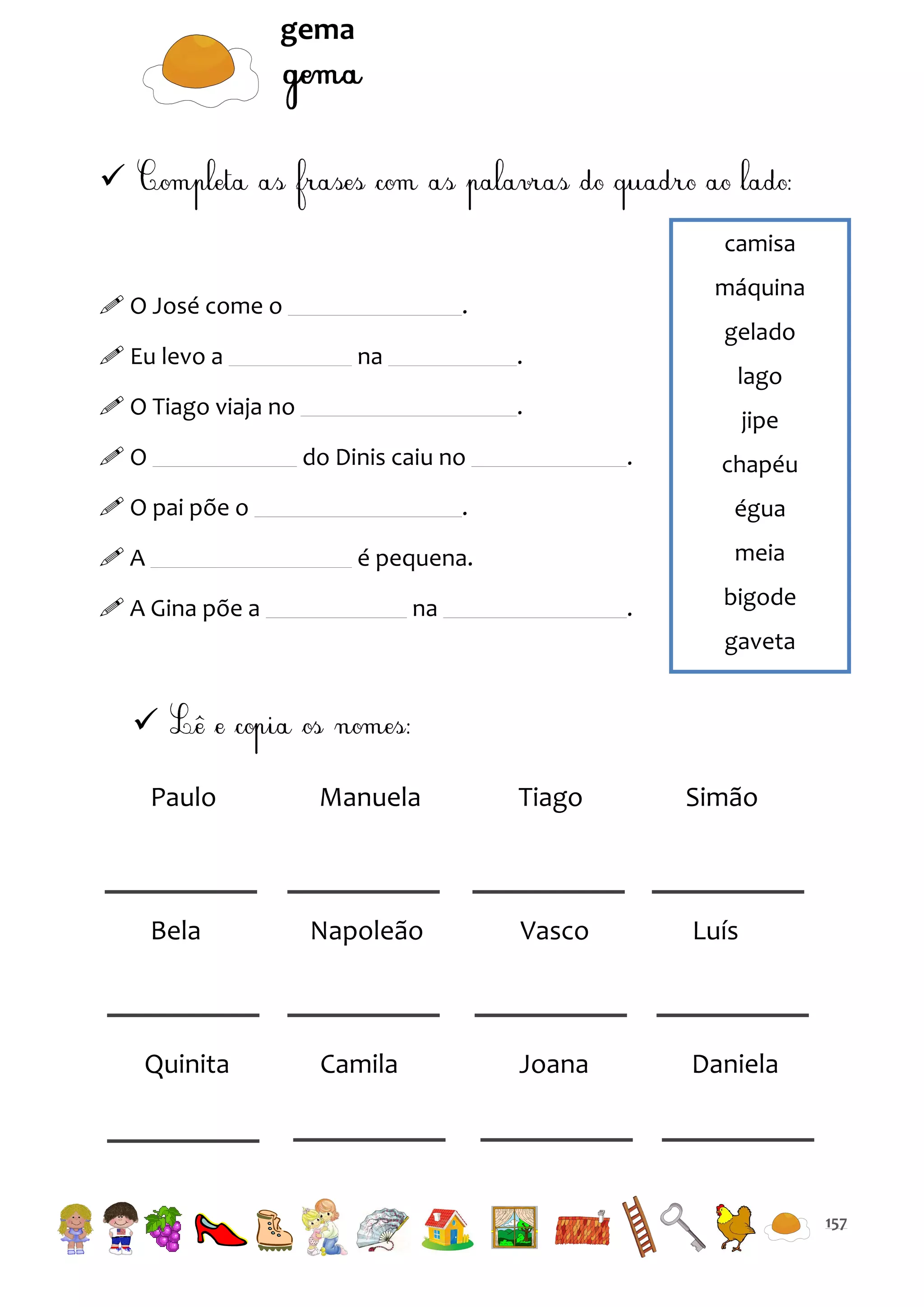 gema


camisa
 O José come o
 Eu levo a

na

gelado

.

 O Tiago viaja no
O

máquina

.

lago

.
do Dinis caiu no

 O pai põe o

jipe
.

chapéu
égua

é pequena.

A

.

meia

 A Gina põe a

na

.

bigode
gaveta


Paulo

Manuela

Tiago

Simão

Bela

Napoleão

Vasco

Luís

Camila

Joana

Daniela

Quinita

157

 