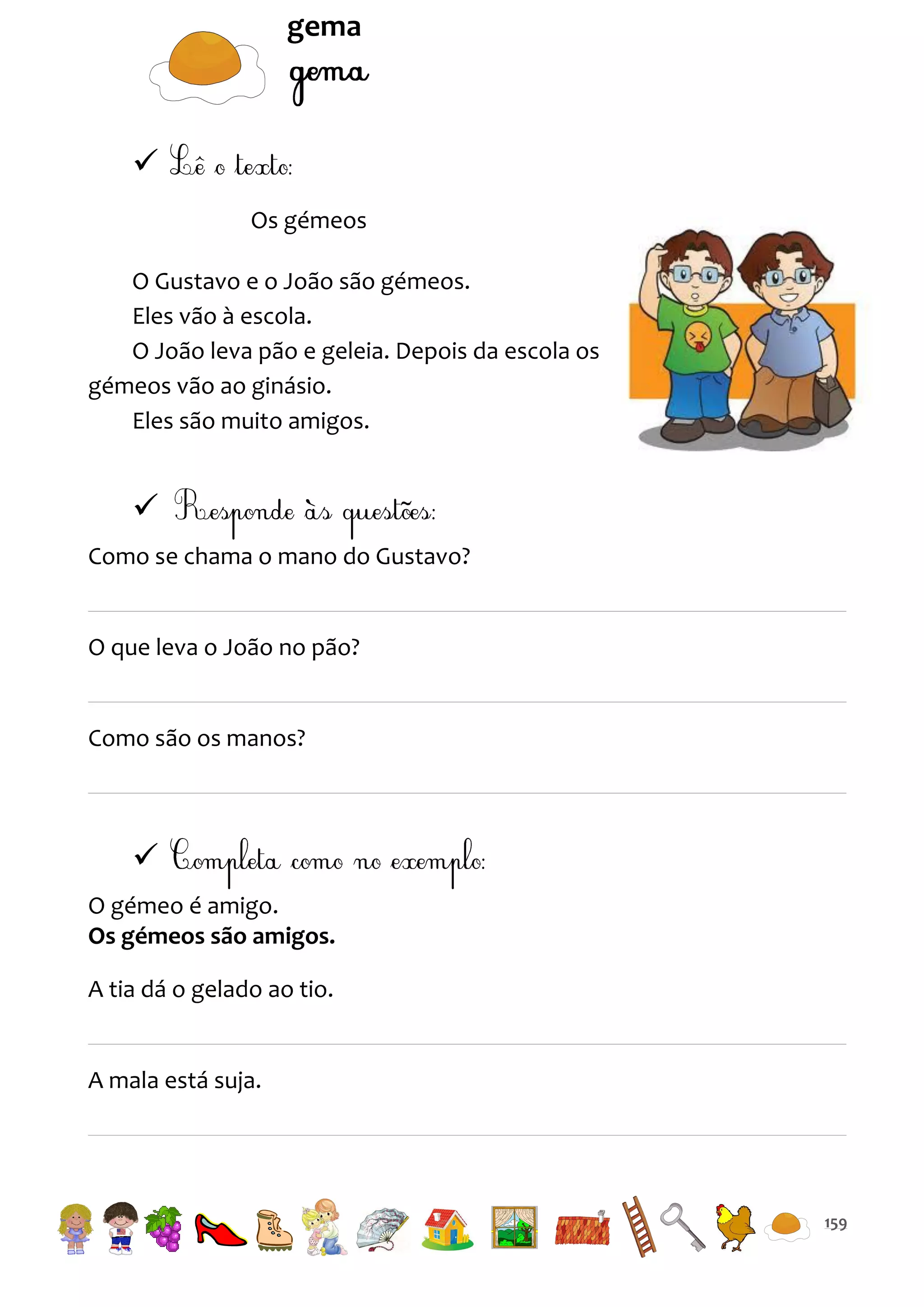 gema


Os gémeos
O Gustavo e o João são gémeos.
Eles vão à escola.
O João leva pão e geleia. Depois da escola os
gémeos vão ao ginásio.
Eles são muito amigos.


Como se chama o mano do Gustavo?

O que leva o João no pão?

Como são os manos?


O gémeo é amigo.
Os gémeos são amigos.
A tia dá o gelado ao tio.

A mala está suja.

159

 