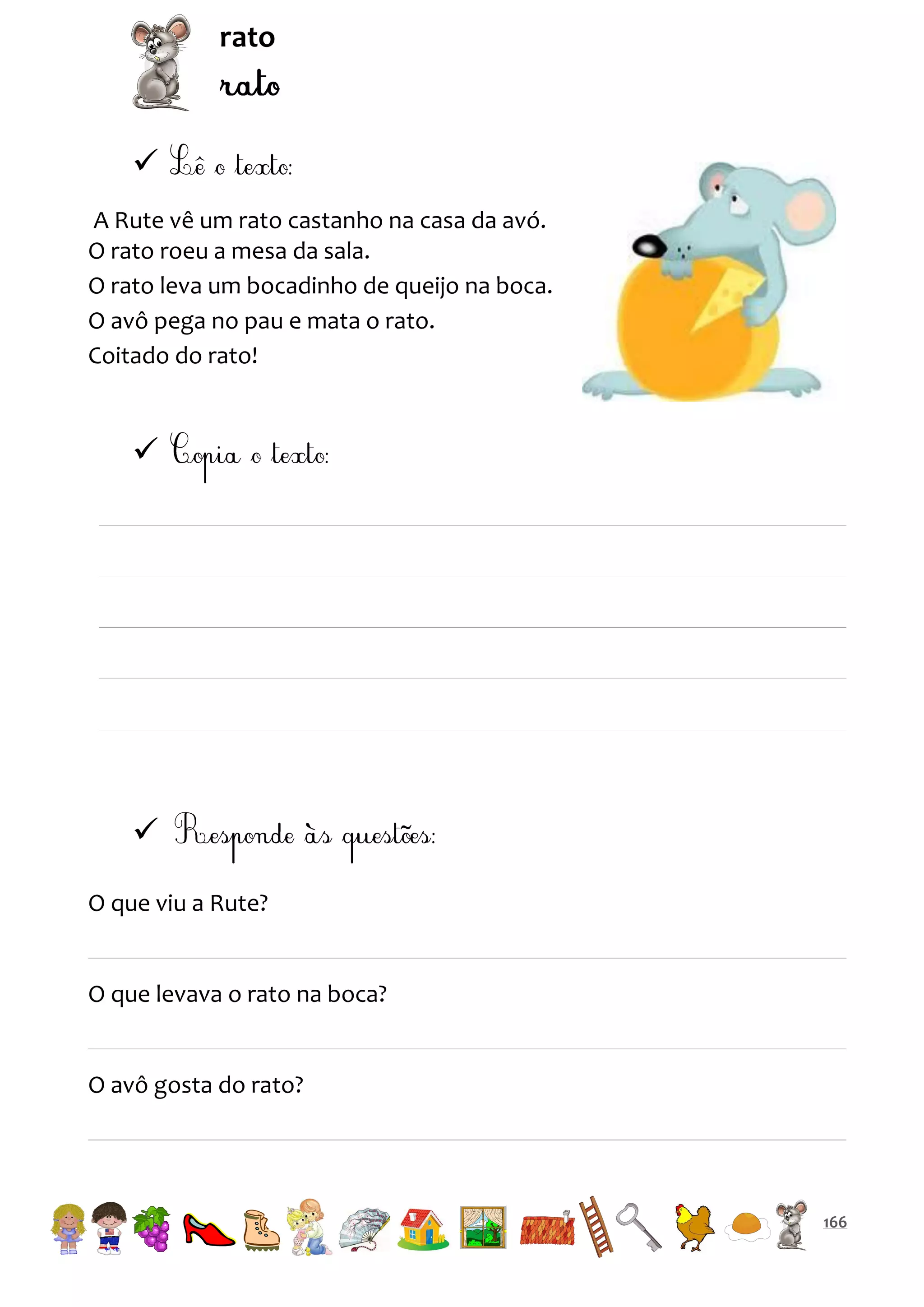 rato


A Rute vê um rato castanho na casa da avó.
O rato roeu a mesa da sala.
O rato leva um bocadinho de queijo na boca.
O avô pega no pau e mata o rato.
Coitado do rato!




O que viu a Rute?

O que levava o rato na boca?

O avô gosta do rato?

166

 