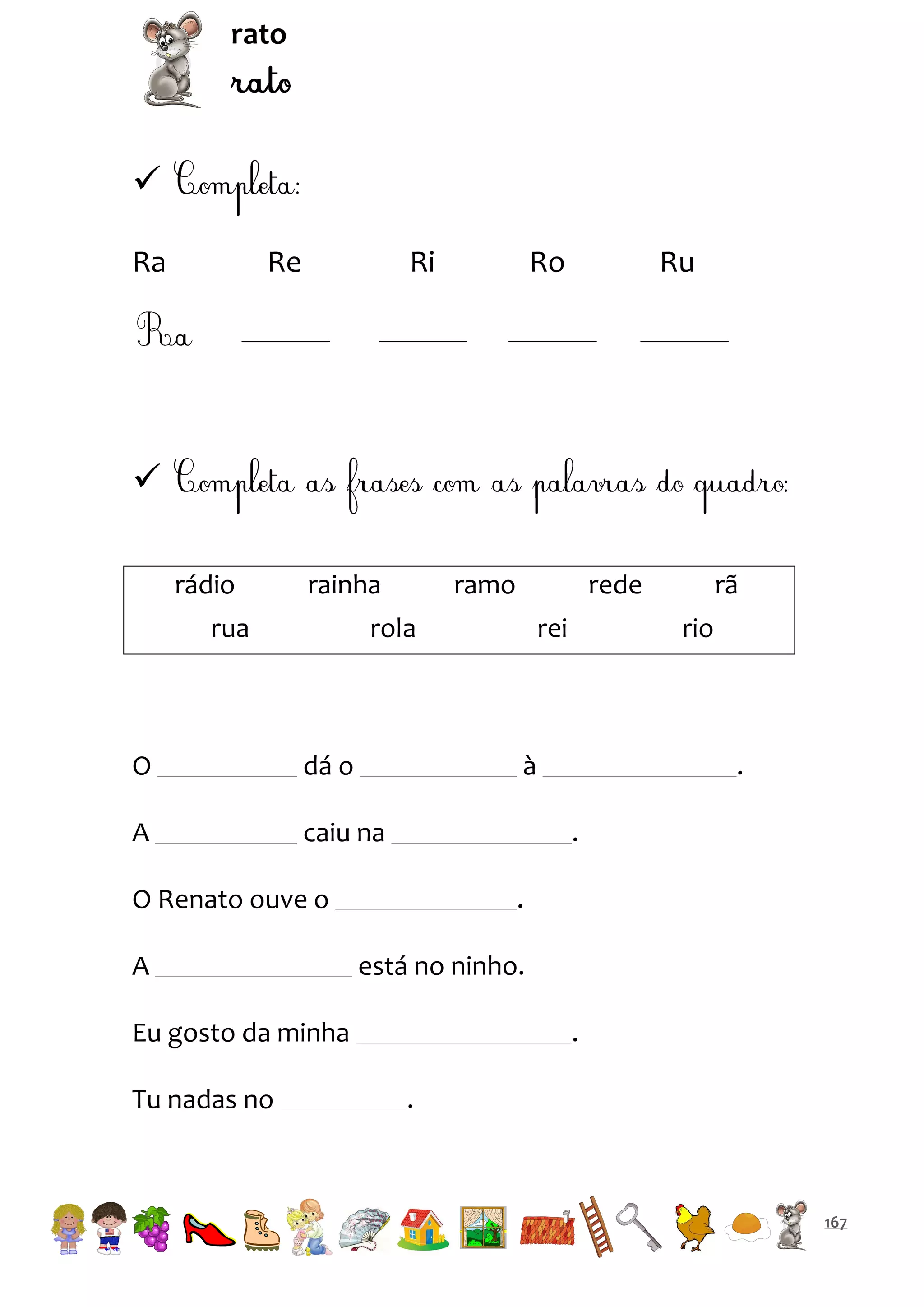 rato


Ra

Re

Ri

Ro

Ru


rádio

rainha

rua

ramo

rede

rola

O

dá o

A

rei

caiu na

.
.

.
está no ninho.

Eu gosto da minha
Tu nadas no

rio

à

O Renato ouve o
A

rã

.
.

167

 