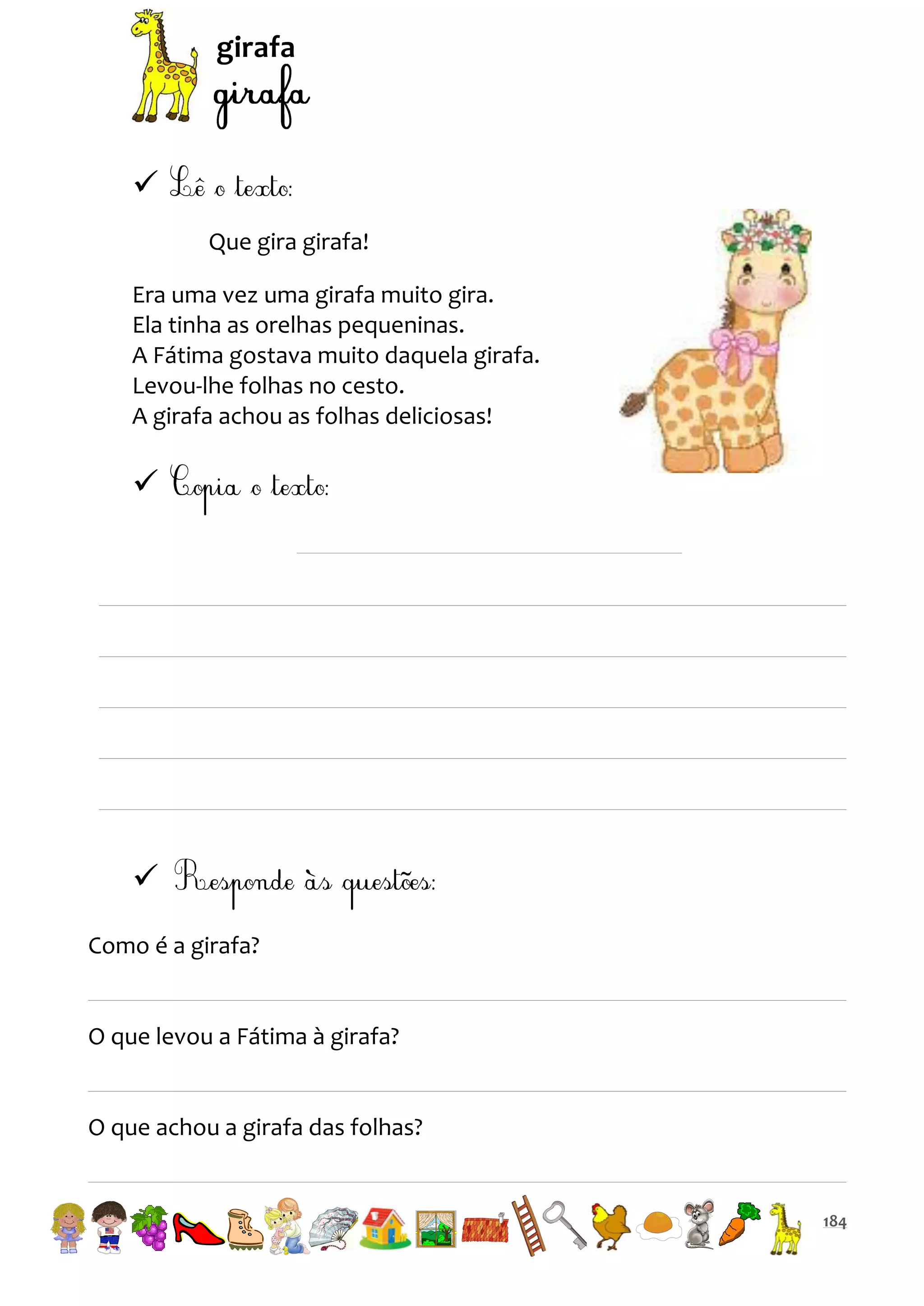 girafa


Que gira girafa!
Era uma vez uma girafa muito gira.
Ela tinha as orelhas pequeninas.
A Fátima gostava muito daquela girafa.
Levou-lhe folhas no cesto.
A girafa achou as folhas deliciosas!




Como é a girafa?

O que levou a Fátima à girafa?

O que achou a girafa das folhas?

184

 