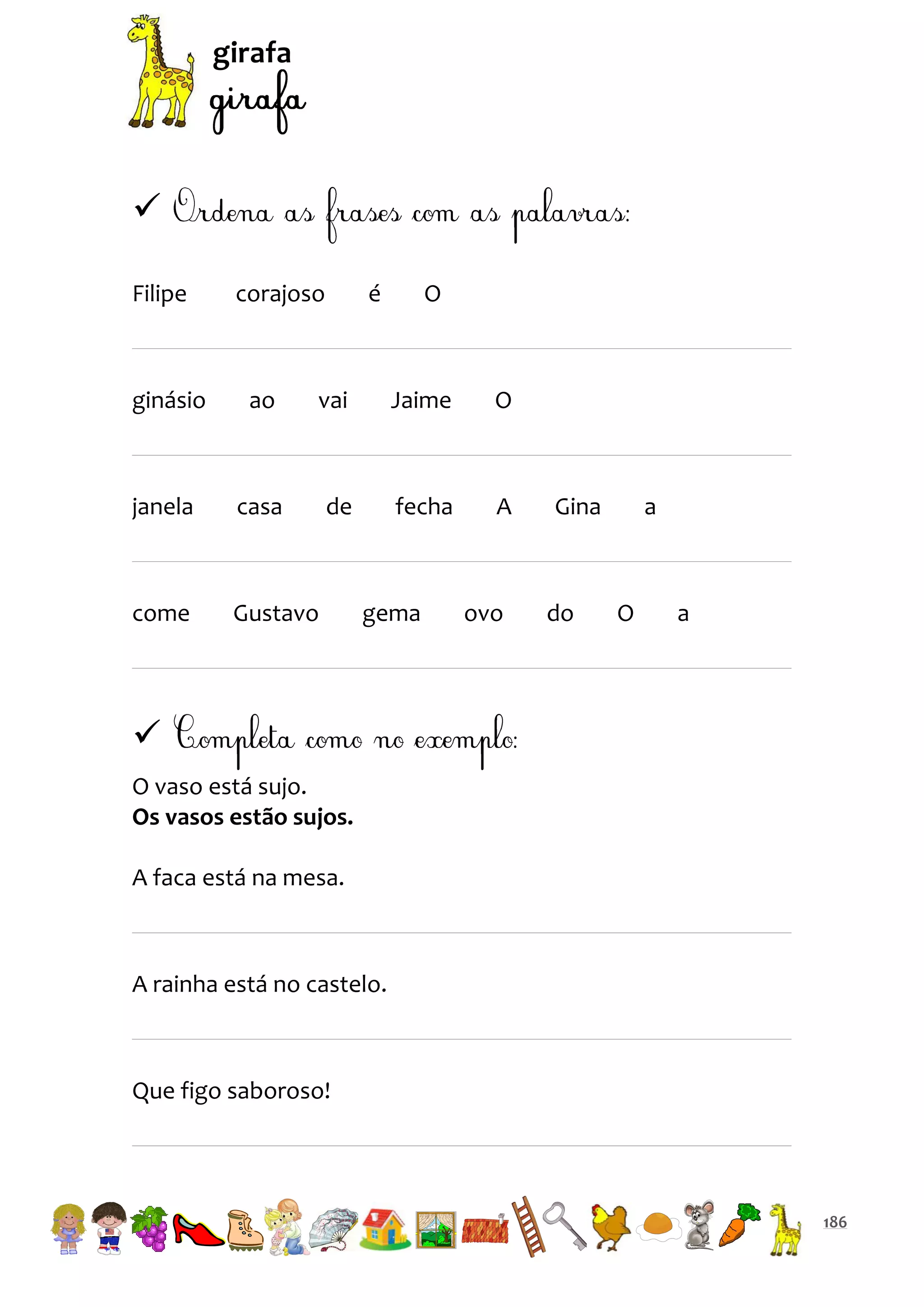 girafa


Filipe

corajoso

é

O

ginásio

ao

vai

Jaime

O

janela

casa

de

fecha

A

come

Gustavo

gema

ovo

Gina

do

a

O

a


O vaso está sujo.
Os vasos estão sujos.
A faca está na mesa.

A rainha está no castelo.

Que figo saboroso!

186

 