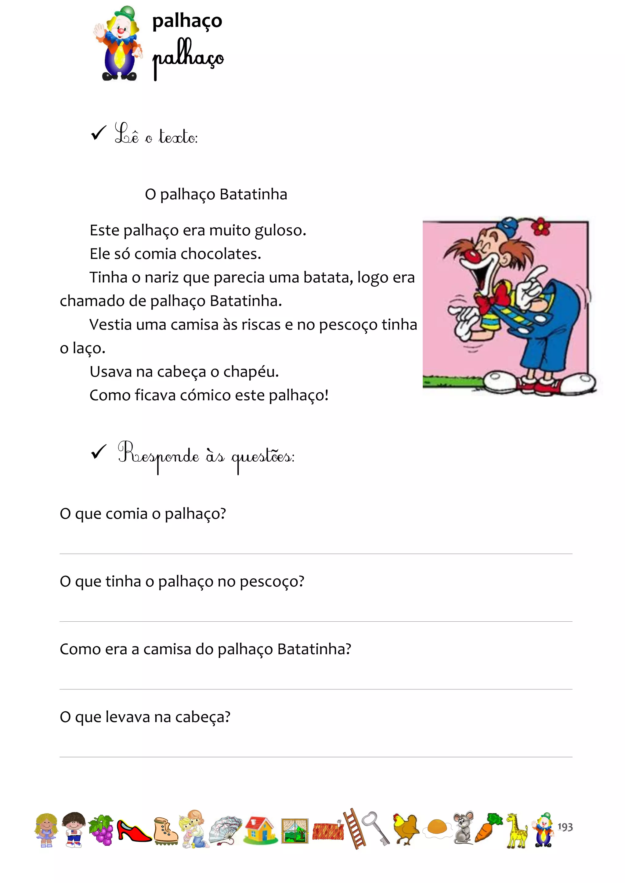 palhaço


O palhaço Batatinha
Este palhaço era muito guloso.
Ele só comia chocolates.
Tinha o nariz que parecia uma batata, logo era
chamado de palhaço Batatinha.
Vestia uma camisa às riscas e no pescoço tinha
o laço.
Usava na cabeça o chapéu.
Como ficava cómico este palhaço!


O que comia o palhaço?

O que tinha o palhaço no pescoço?

Como era a camisa do palhaço Batatinha?

O que levava na cabeça?

193

 