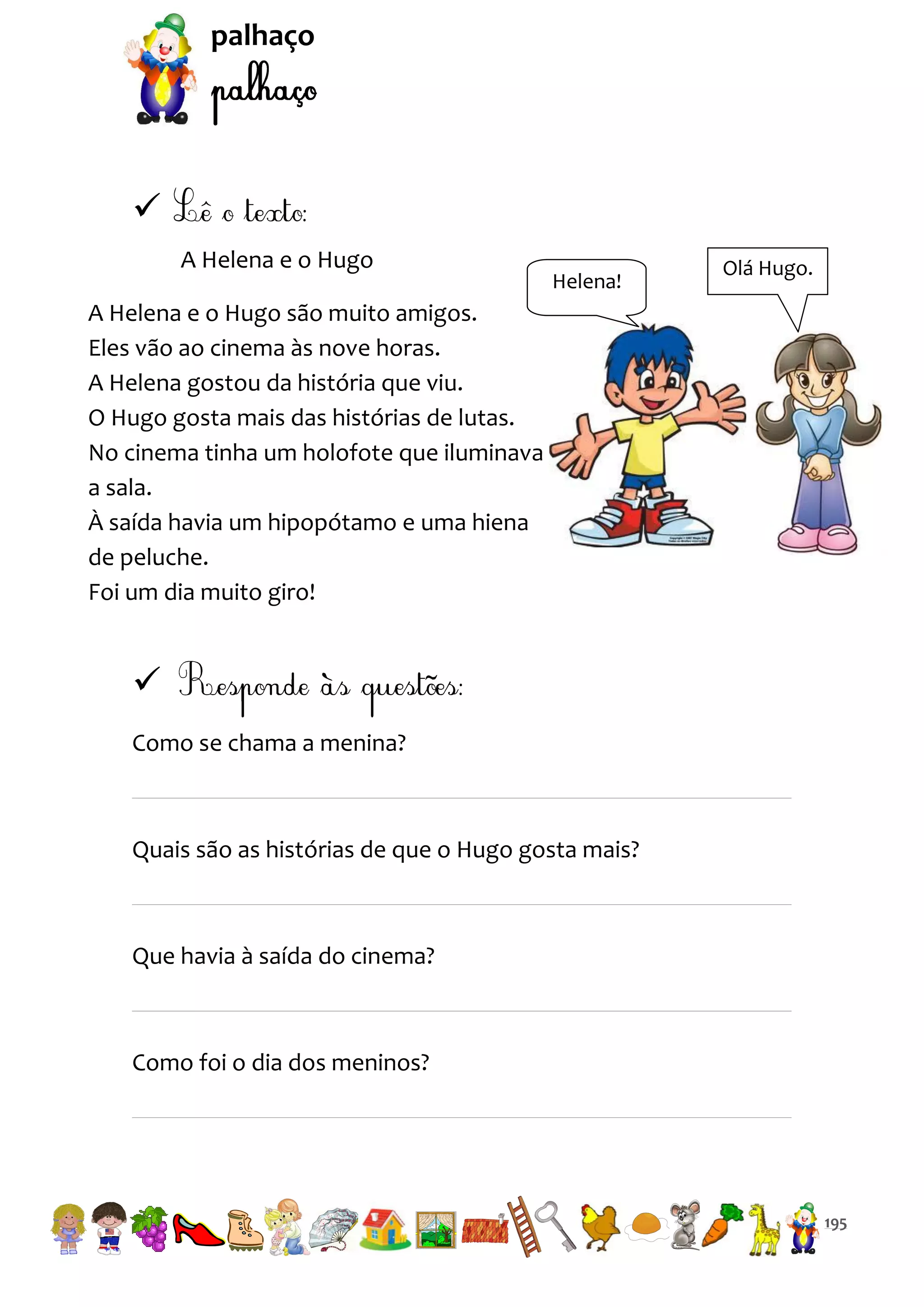 palhaço


A Helena e o Hugo

Helena!

Olá Hugo.

A Helena e o Hugo são muito amigos.
Eles vão ao cinema às nove horas.
A Helena gostou da história que viu.
O Hugo gosta mais das histórias de lutas.
No cinema tinha um holofote que iluminava
a sala.
À saída havia um hipopótamo e uma hiena
de peluche.
Foi um dia muito giro!


Como se chama a menina?

Quais são as histórias de que o Hugo gosta mais?

Que havia à saída do cinema?

Como foi o dia dos meninos?

195

 