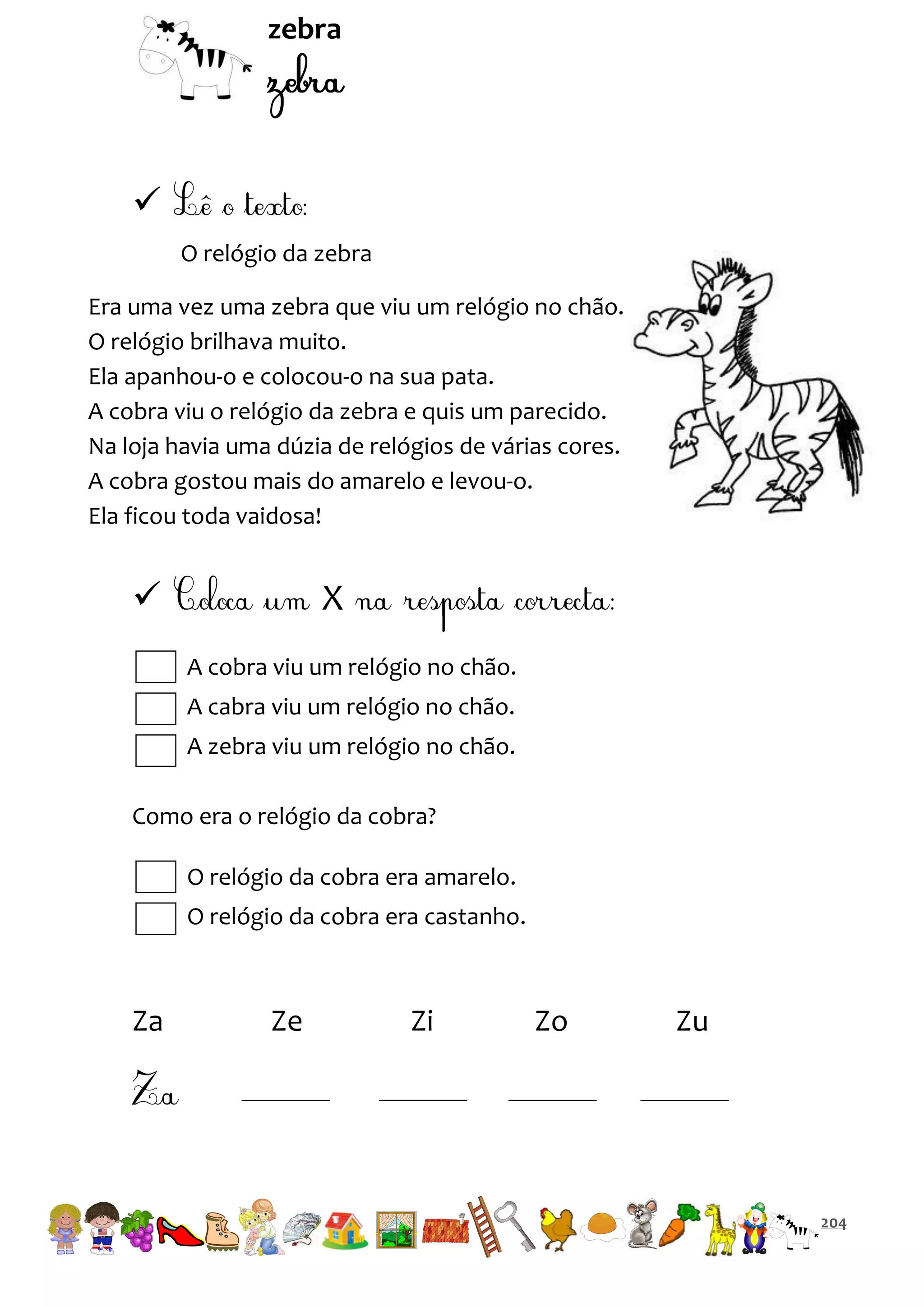 zebra


O relógio da zebra
Era uma vez uma zebra que viu um relógio no chão.
O relógio brilhava muito.
Ela apanhou-o e colocou-o na sua pata.
A cobra viu o relógio da zebra e quis um parecido.
Na loja havia uma dúzia de relógios de várias cores.
A cobra gostou mais do amarelo e levou-o.
Ela ficou toda vaidosa!



X
A cobra viu um relógio no chão.
A cabra viu um relógio no chão.
A zebra viu um relógio no chão.

Como era o relógio da cobra?
O relógio da cobra era amarelo.
O relógio da cobra era castanho.

Za

Ze

Zi

Zo

Zu

204

 