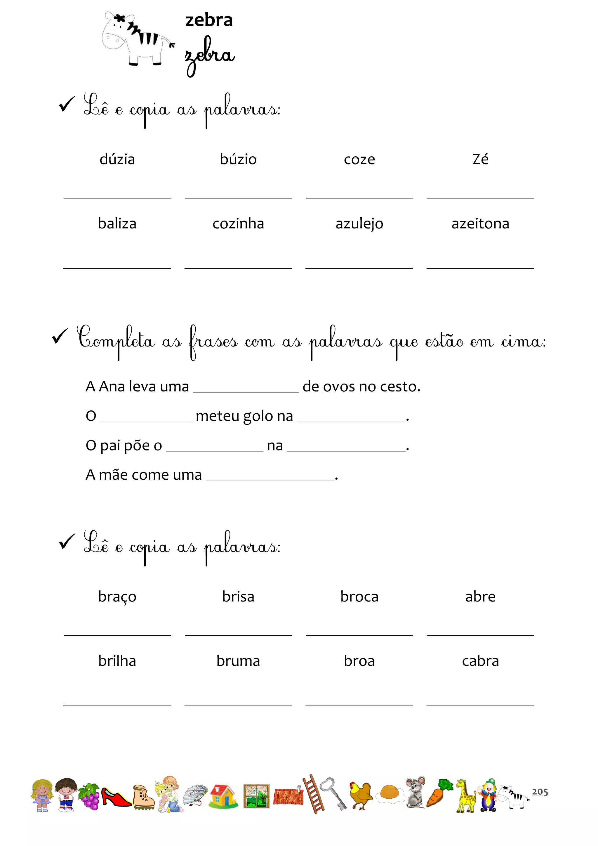 zebra


dúzia

búzio

coze

Zé

baliza

cozinha

azulejo

azeitona


A Ana leva uma
O

de ovos no cesto.
meteu golo na

O pai põe o

.

na

A mãe come uma

.
.


braço

brisa

broca

abre

brilha

bruma

broa

cabra

205

 