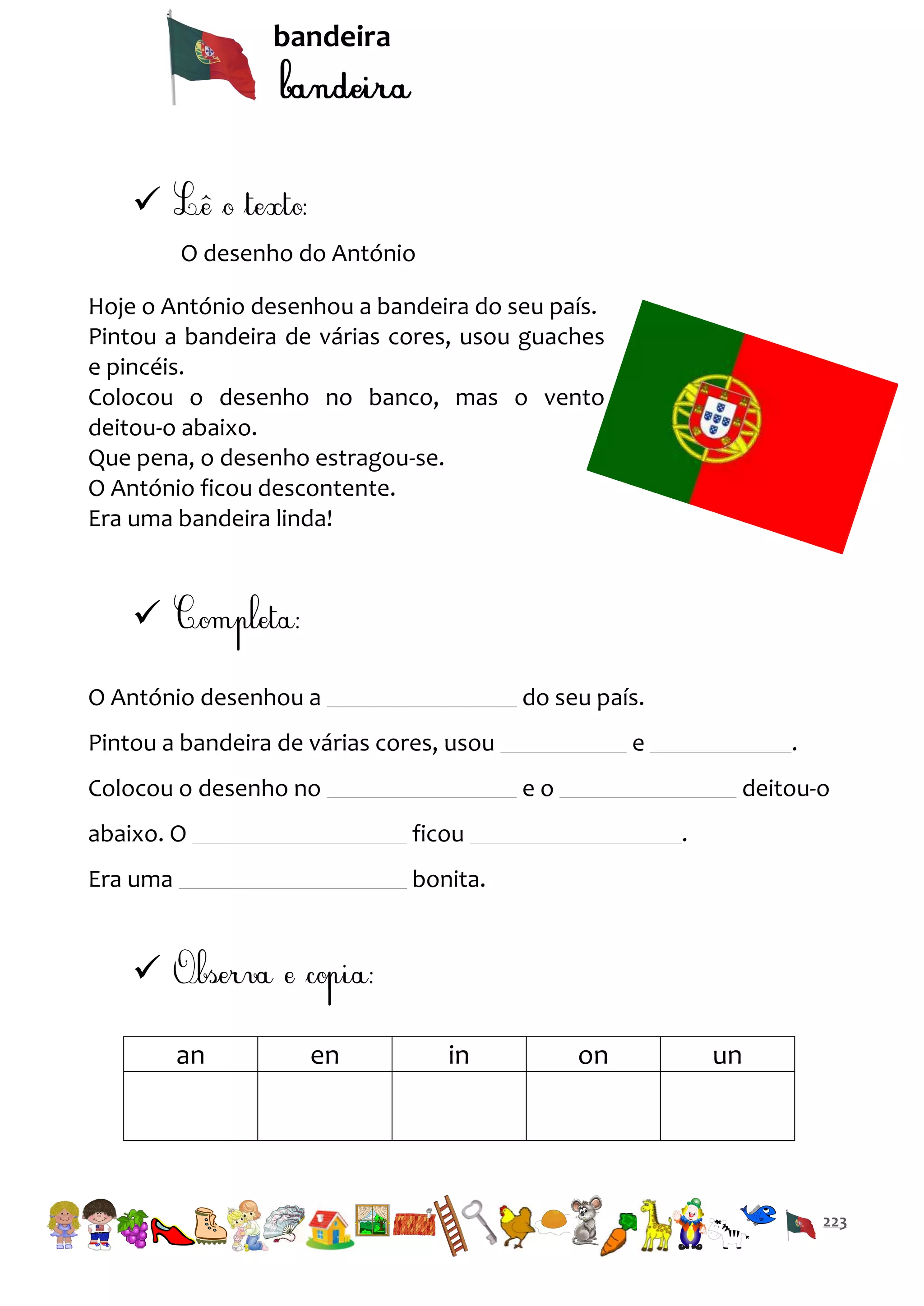 bandeira


O desenho do António
Hoje o António desenhou a bandeira do seu país.
Pintou a bandeira de várias cores, usou guaches
e pincéis.
Colocou o desenho no banco, mas o vento
deitou-o abaixo.
Que pena, o desenho estragou-se.
O António ficou descontente.
Era uma bandeira linda!


O António desenhou a

do seu país.

Pintou a bandeira de várias cores, usou
Colocou o desenho no

e

.

eo

abaixo. O

ficou

Era uma

deitou-o
.

bonita.


an

en

in

on

un

223

 