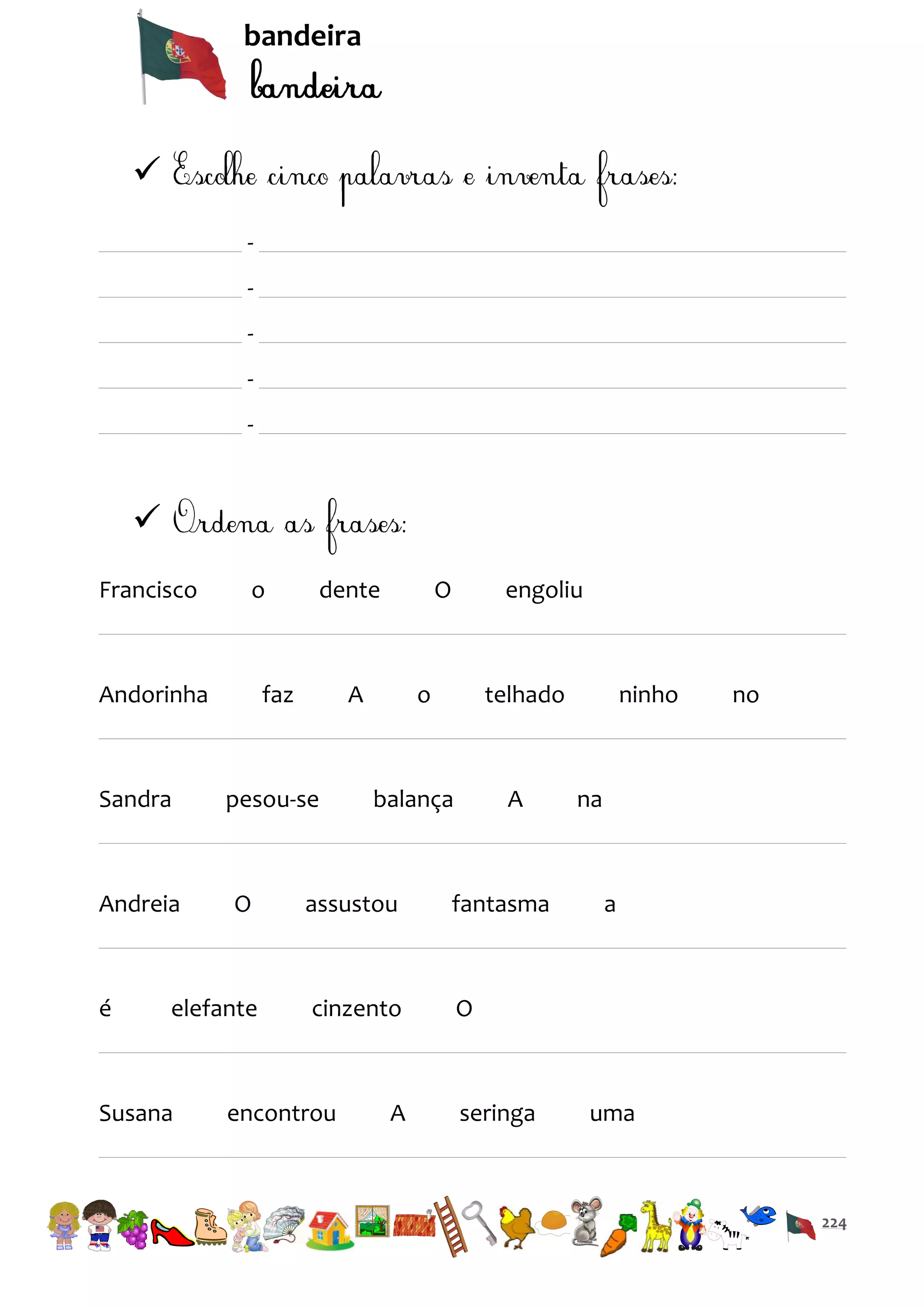 bandeira


-


Francisco

o

Andorinha

Sandra

Andreia

é

dente

faz

O

A

pesou-se

engoliu

o

telhado

balança

A

O

assustou

fantasma

elefante

cinzento

ninho

no

na

O

Susana

encontrou

A

seringa

a

uma

224

 