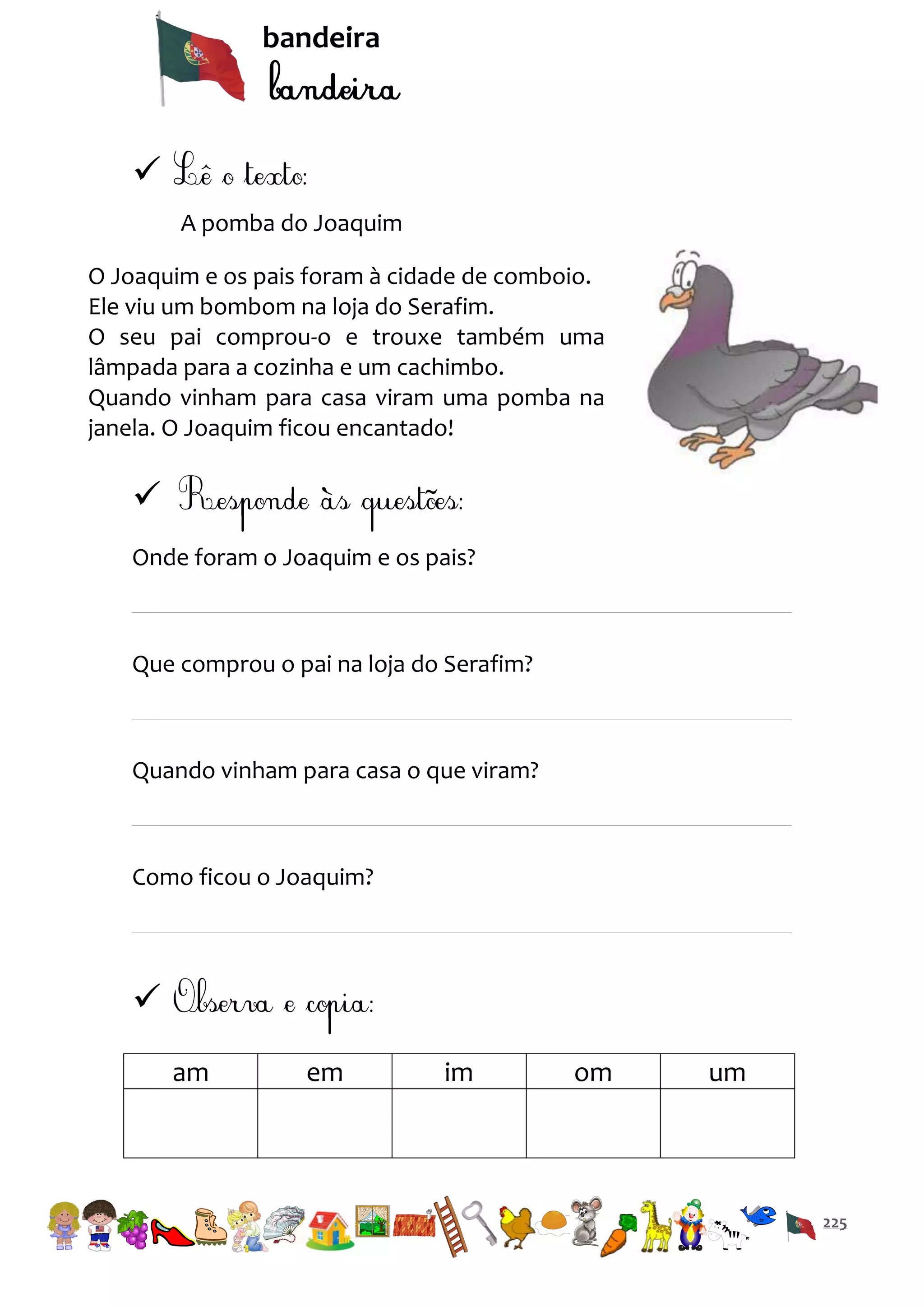 bandeira


A pomba do Joaquim
O Joaquim e os pais foram à cidade de comboio.
Ele viu um bombom na loja do Serafim.
O seu pai comprou-o e trouxe também uma
lâmpada para a cozinha e um cachimbo.
Quando vinham para casa viram uma pomba na
janela. O Joaquim ficou encantado!


Onde foram o Joaquim e os pais?

Que comprou o pai na loja do Serafim?

Quando vinham para casa o que viram?

Como ficou o Joaquim?


am

em

im

om

um

225

 