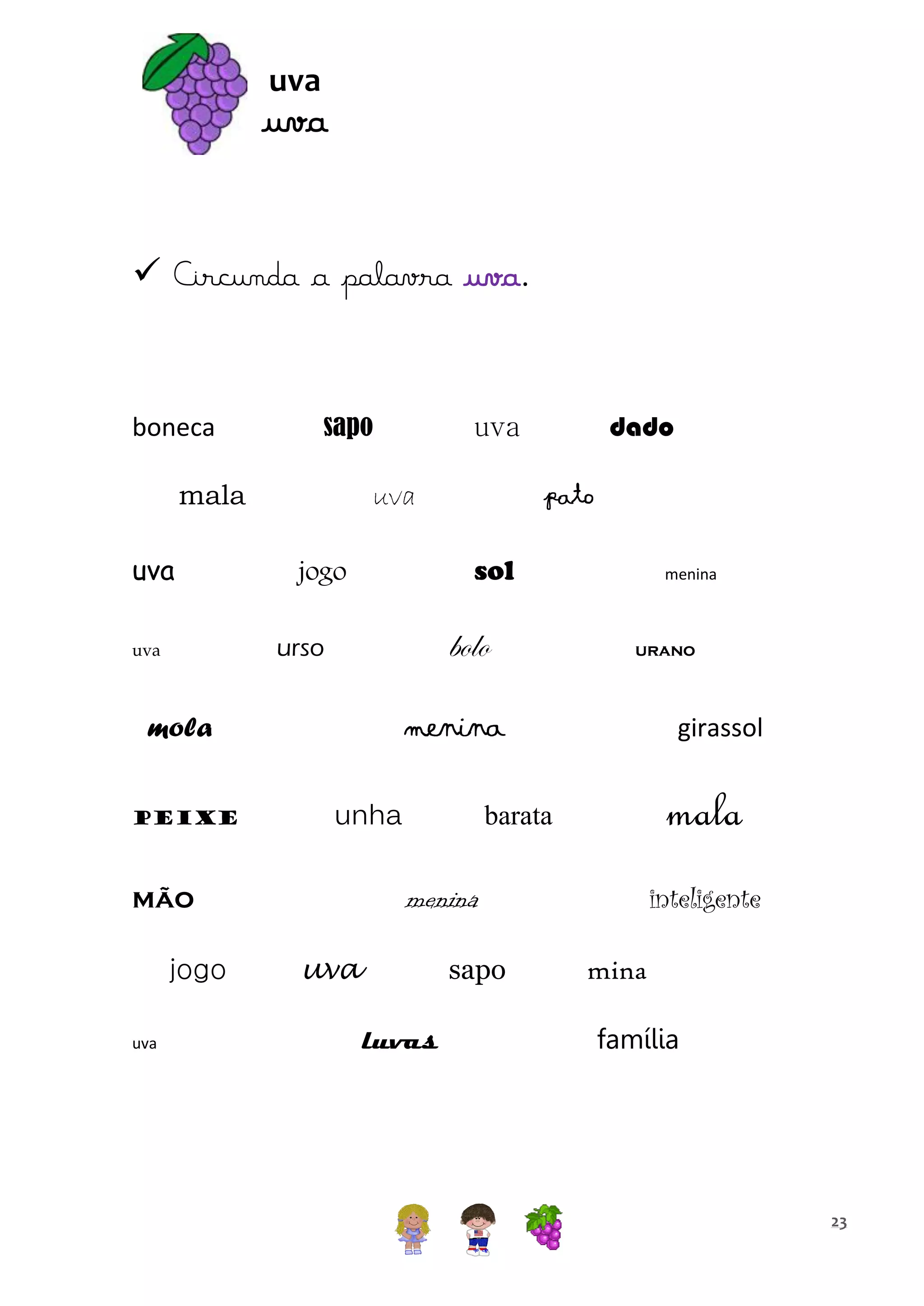 uva

uva
 Circunda a palavra uva.

boneca

sapo

mala
uva

uva

bolo

unha

uva

urano

girassol

mala

barata

inteligente

menina

mão
jogo

menina

menina

mola
peixe

pato
sol

jogo
urso

uva

dado

uva

uva

sapo
luvas

mina
família

23

 