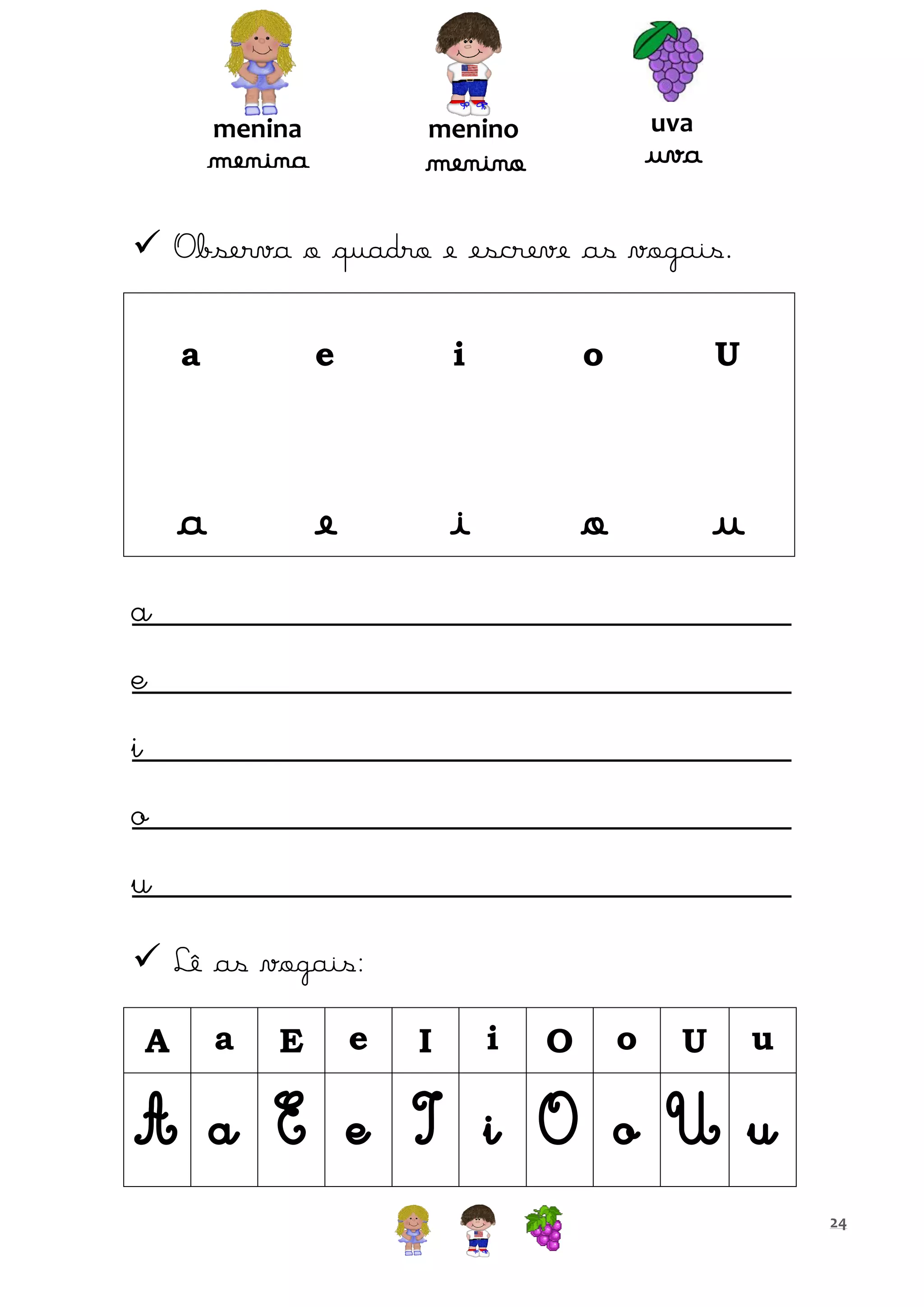 menina

uva

menino

menina

uva

menino

 Observa o quadro e escreve as vogais.
a

e

i

o

U

a

e

i

o

u

a
e
i
o
u
 Lê as vogais:
A

a

E

e

I

i

O

o

U

u

A a E e I i O o U u
24

 