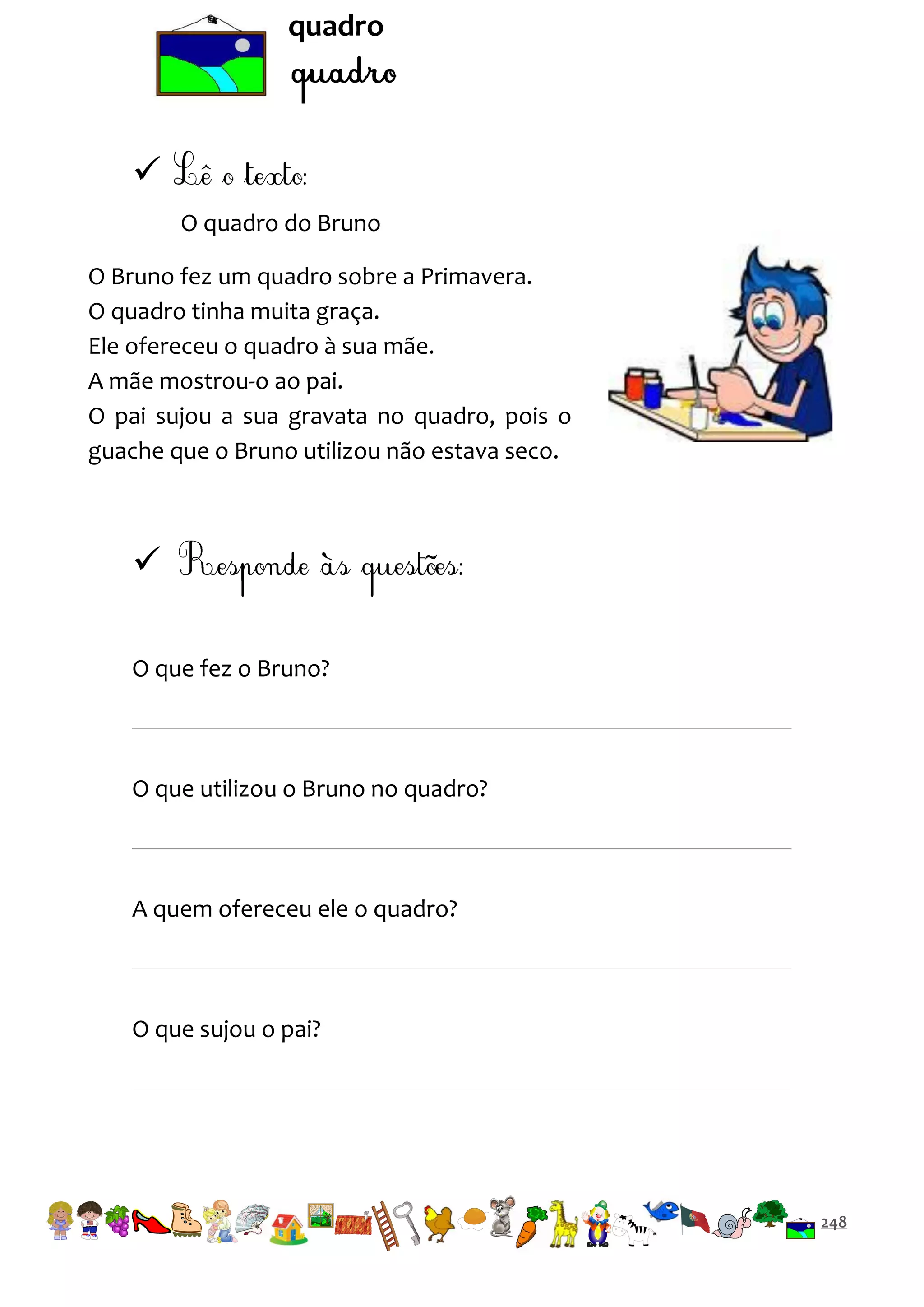 quadro


O quadro do Bruno
O Bruno fez um quadro sobre a Primavera.
O quadro tinha muita graça.
Ele ofereceu o quadro à sua mãe.
A mãe mostrou-o ao pai.
O pai sujou a sua gravata no quadro, pois o
guache que o Bruno utilizou não estava seco.


O que fez o Bruno?

O que utilizou o Bruno no quadro?

A quem ofereceu ele o quadro?

O que sujou o pai?

248

 