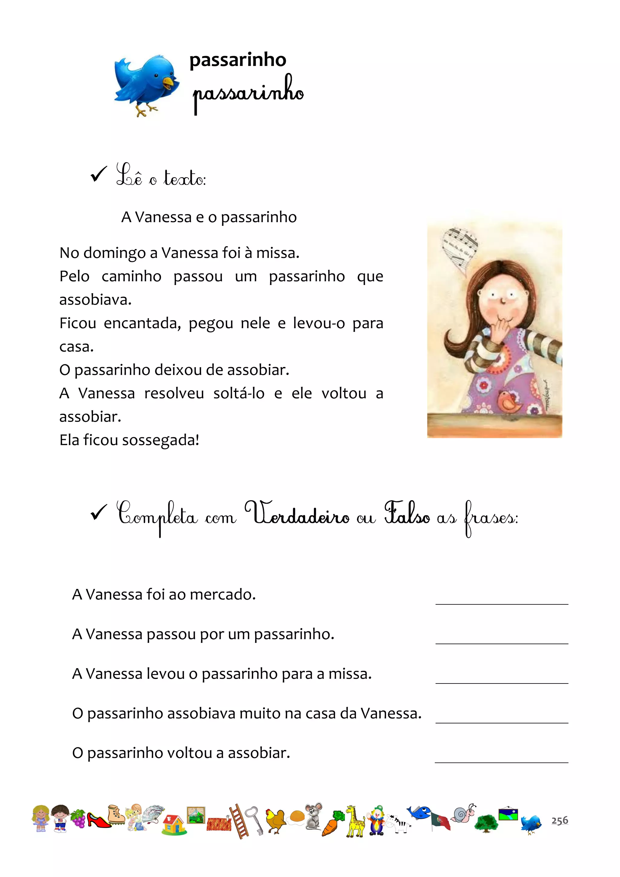 passarinho


A Vanessa e o passarinho
No domingo a Vanessa foi à missa.
Pelo caminho passou um passarinho que
assobiava.
Ficou encantada, pegou nele e levou-o para
casa.
O passarinho deixou de assobiar.
A Vanessa resolveu soltá-lo e ele voltou a
assobiar.
Ela ficou sossegada!


A Vanessa foi ao mercado.
A Vanessa passou por um passarinho.
A Vanessa levou o passarinho para a missa.
O passarinho assobiava muito na casa da Vanessa.
O passarinho voltou a assobiar.

256

 