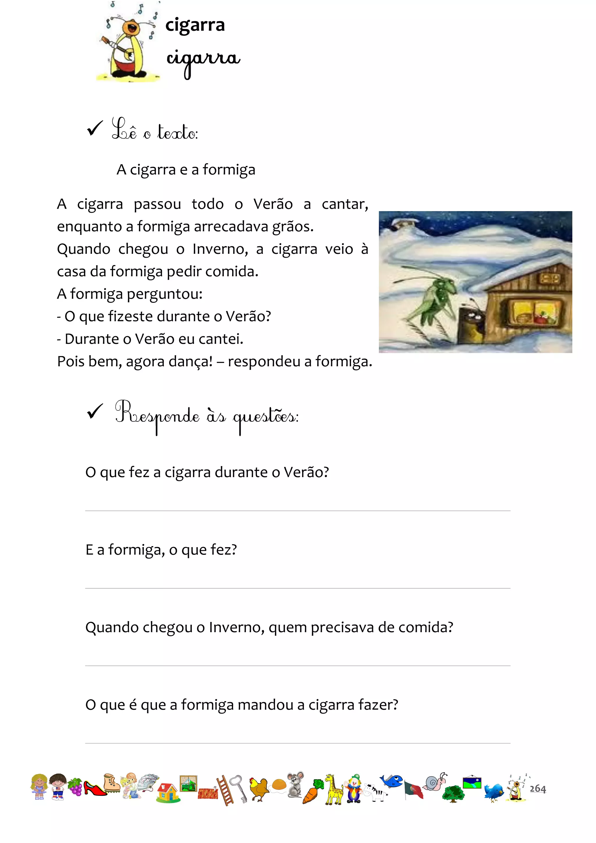 cigarra


A cigarra e a formiga
A cigarra passou todo o Verão a cantar,
enquanto a formiga arrecadava grãos.
Quando chegou o Inverno, a cigarra veio à
casa da formiga pedir comida.
A formiga perguntou:
- O que fizeste durante o Verão?
- Durante o Verão eu cantei.
Pois bem, agora dança! – respondeu a formiga.


O que fez a cigarra durante o Verão?

E a formiga, o que fez?

Quando chegou o Inverno, quem precisava de comida?

O que é que a formiga mandou a cigarra fazer?

264

 