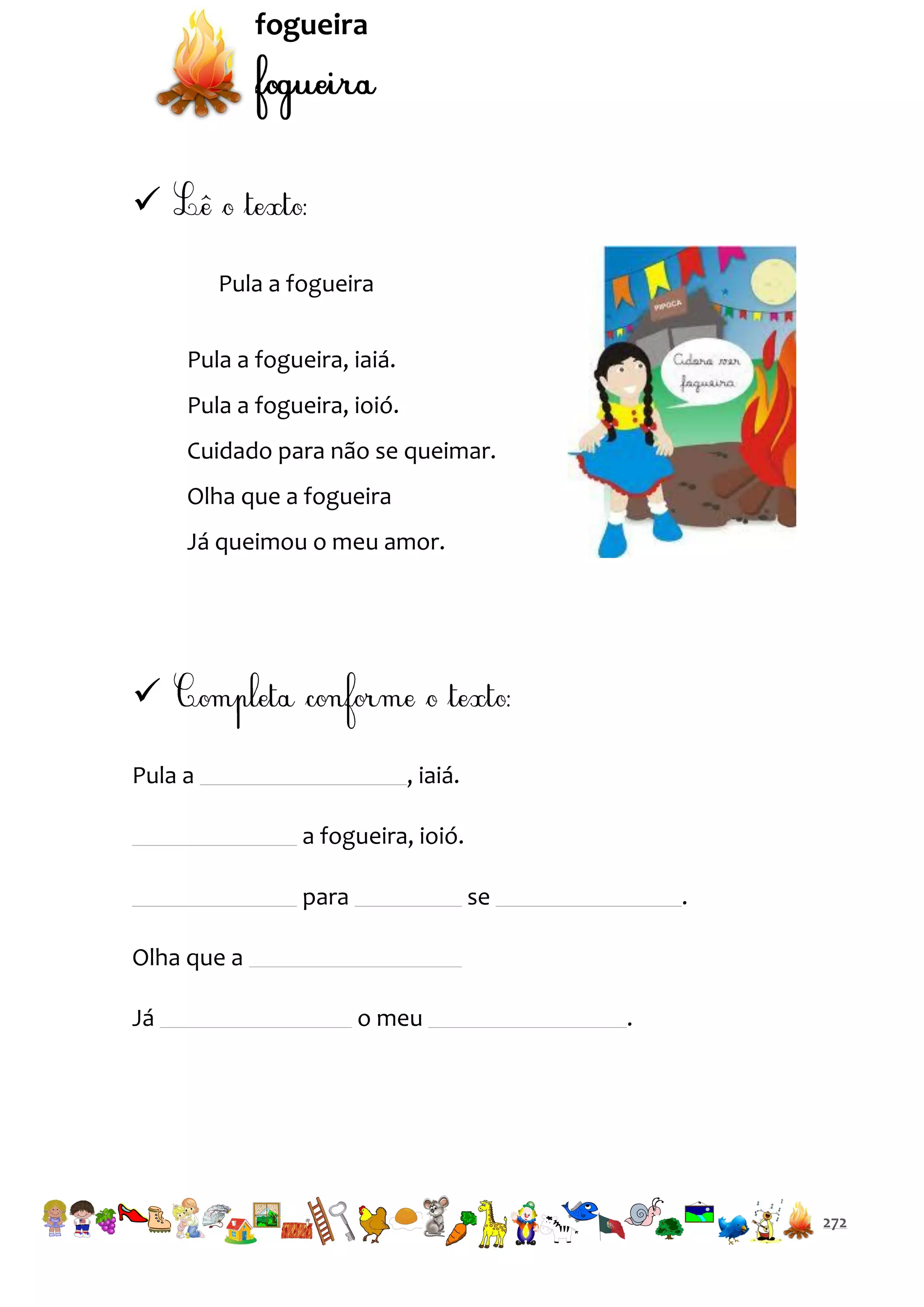 fogueira


Pula a fogueira
Pula a fogueira, iaiá.
Pula a fogueira, ioió.
Cuidado para não se queimar.
Olha que a fogueira
Já queimou o meu amor.


Pula a

, iaiá.
a fogueira, ioió.
para

se

.

Olha que a
Já

o meu

.

272

 