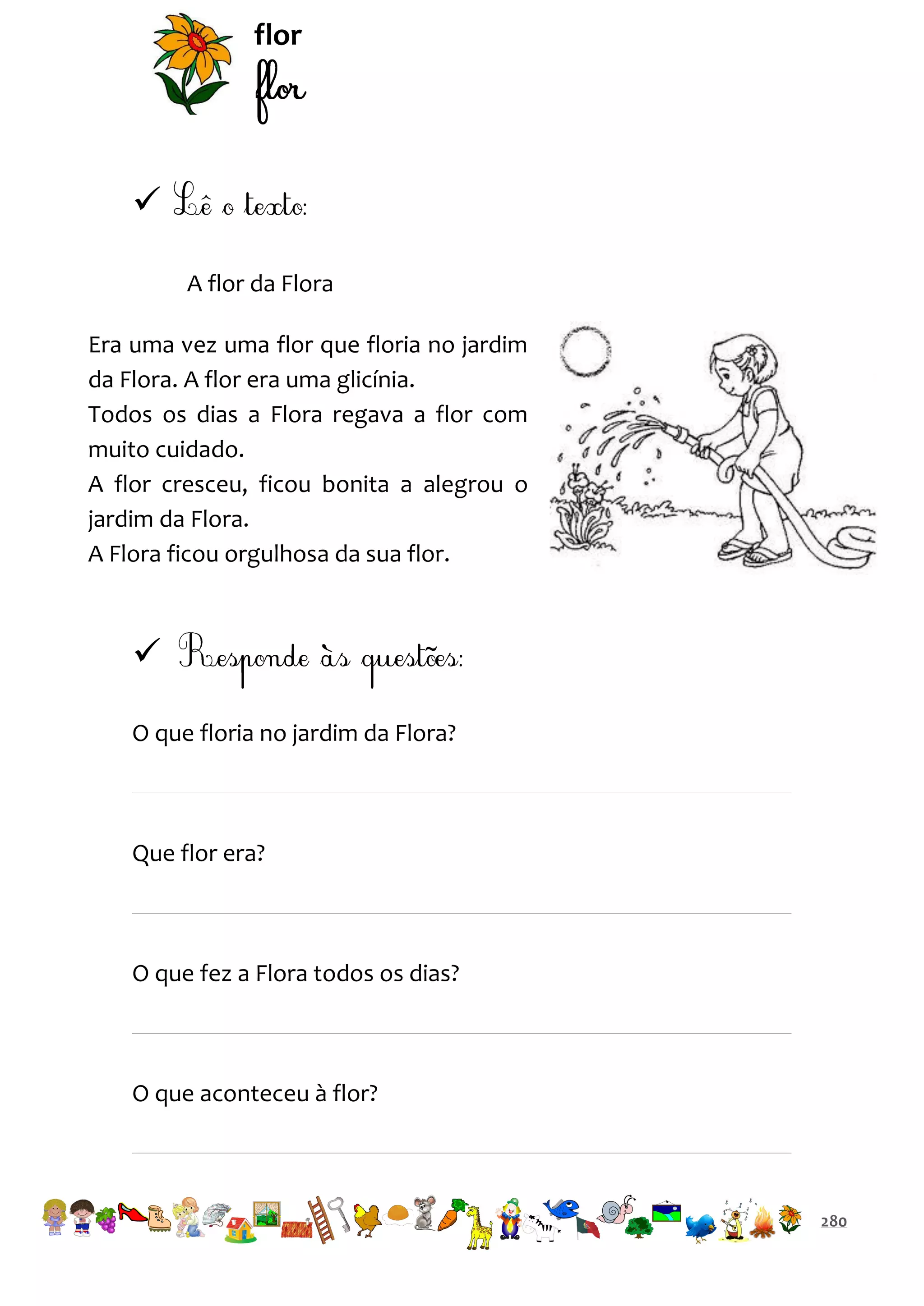 flor


A flor da Flora
Era uma vez uma flor que floria no jardim
da Flora. A flor era uma glicínia.
Todos os dias a Flora regava a flor com
muito cuidado.
A flor cresceu, ficou bonita a alegrou o
jardim da Flora.
A Flora ficou orgulhosa da sua flor.


O que floria no jardim da Flora?

Que flor era?

O que fez a Flora todos os dias?

O que aconteceu à flor?

280

 