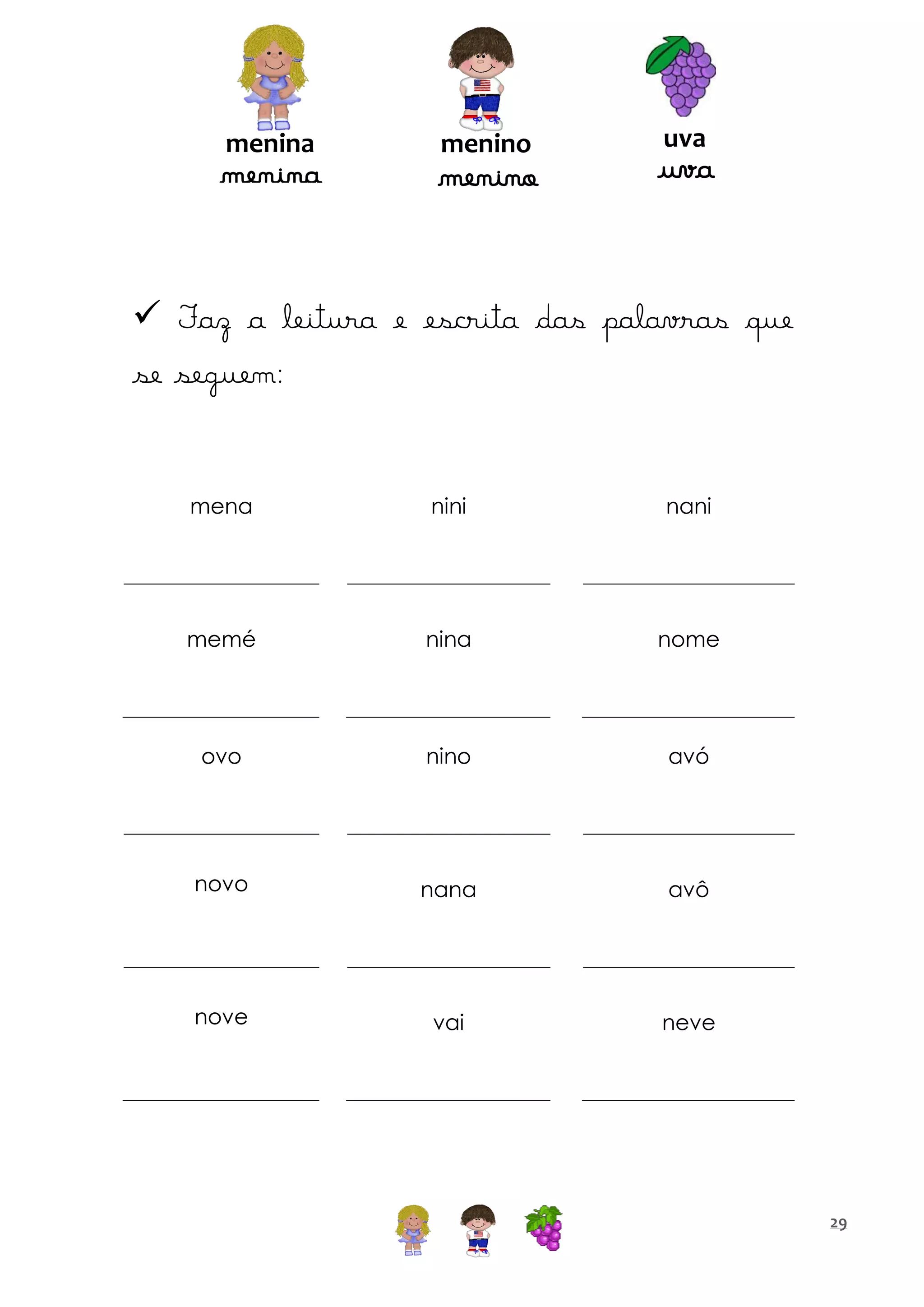 menina

menina

menino

menino

uva

uva

 Faz a leitura e escrita das palavras que
se seguem:

mena

nini

nani

memé

nina

nome

ovo

nino

avó

novo

nana

avô

nove

vai

neve

29

 