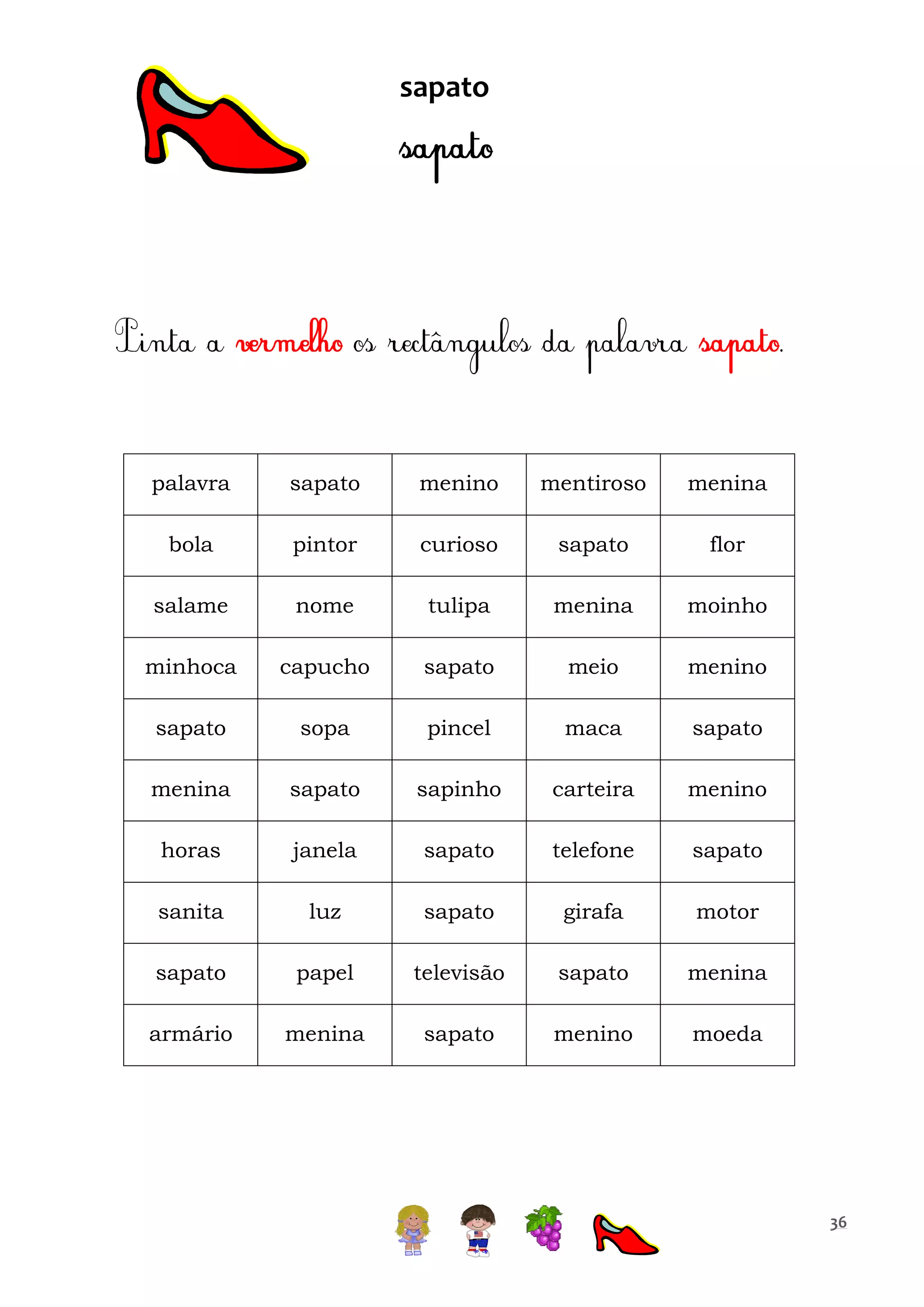 sapato

palavra

sapato

menino

mentiroso

menina

bola

pintor

curioso

sapato

flor

salame

nome

tulipa

menina

moinho

minhoca

capucho

sapato

meio

menino

sapato

sopa

pincel

maca

sapato

menina

sapato

sapinho

carteira

menino

horas

janela

sapato

telefone

sapato

sanita

luz

sapato

girafa

motor

sapato

papel

televisão

sapato

menina

armário

menina

sapato

menino

moeda

36

 