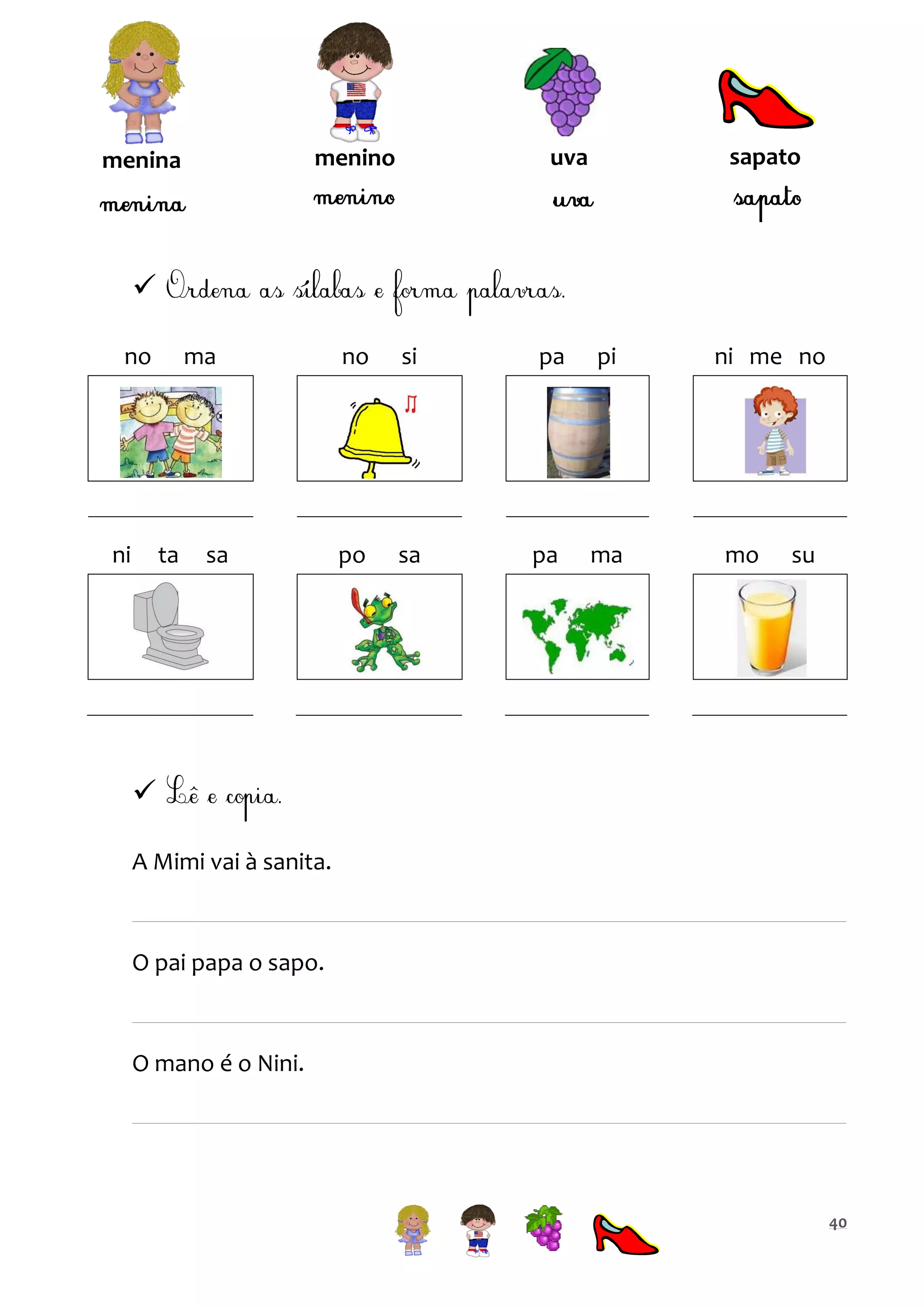 sapato

uva

menino

menina


no

ni

ma

ta

sa

no

si

pa

pi

po

sa

pa

ma

ni me no

mo

su


A Mimi vai à sanita.

O pai papa o sapo.

O mano é o Nini.

40

 