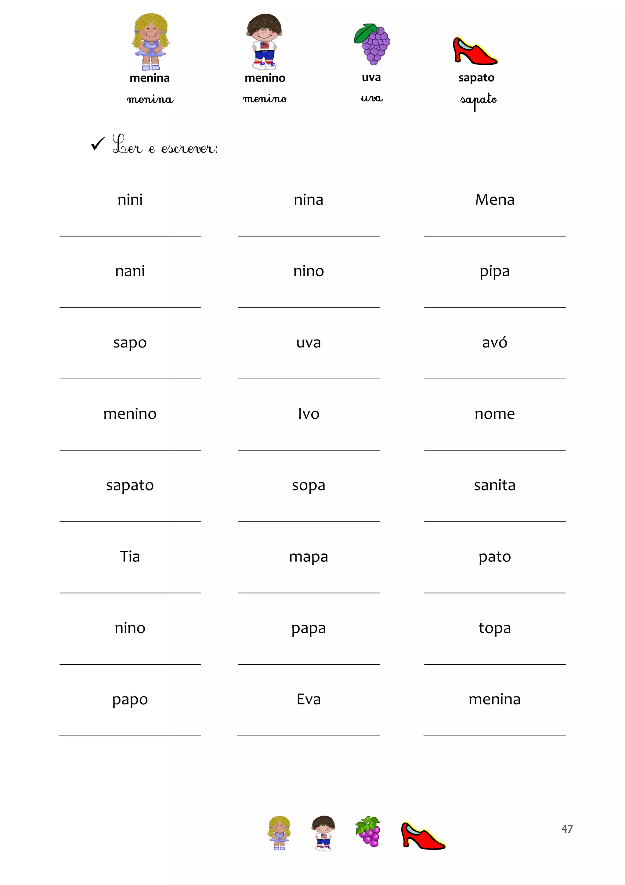 menina

uva

menino

sapato


nini

nina

Mena

nani

nino

pipa

sapo

uva

avó

menino

Ivo

nome

sapato

sopa

sanita

Tia

mapa

pato

nino

papa

topa

papo

Eva

menina

47

 