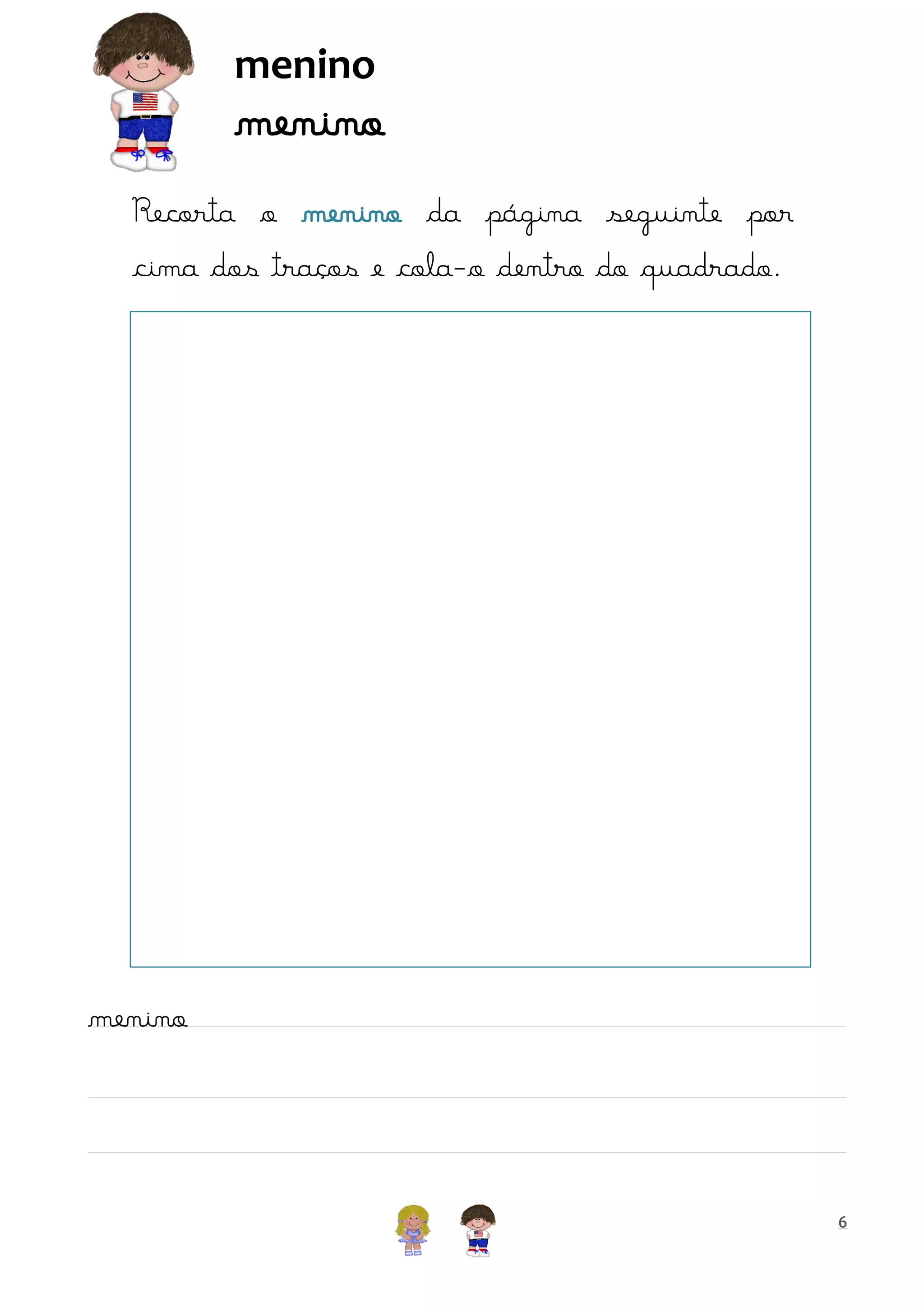 menino

menino

Recorta o menino da página seguinte por
cima dos traços e cola-o dentro do quadrado.

menino

6

 