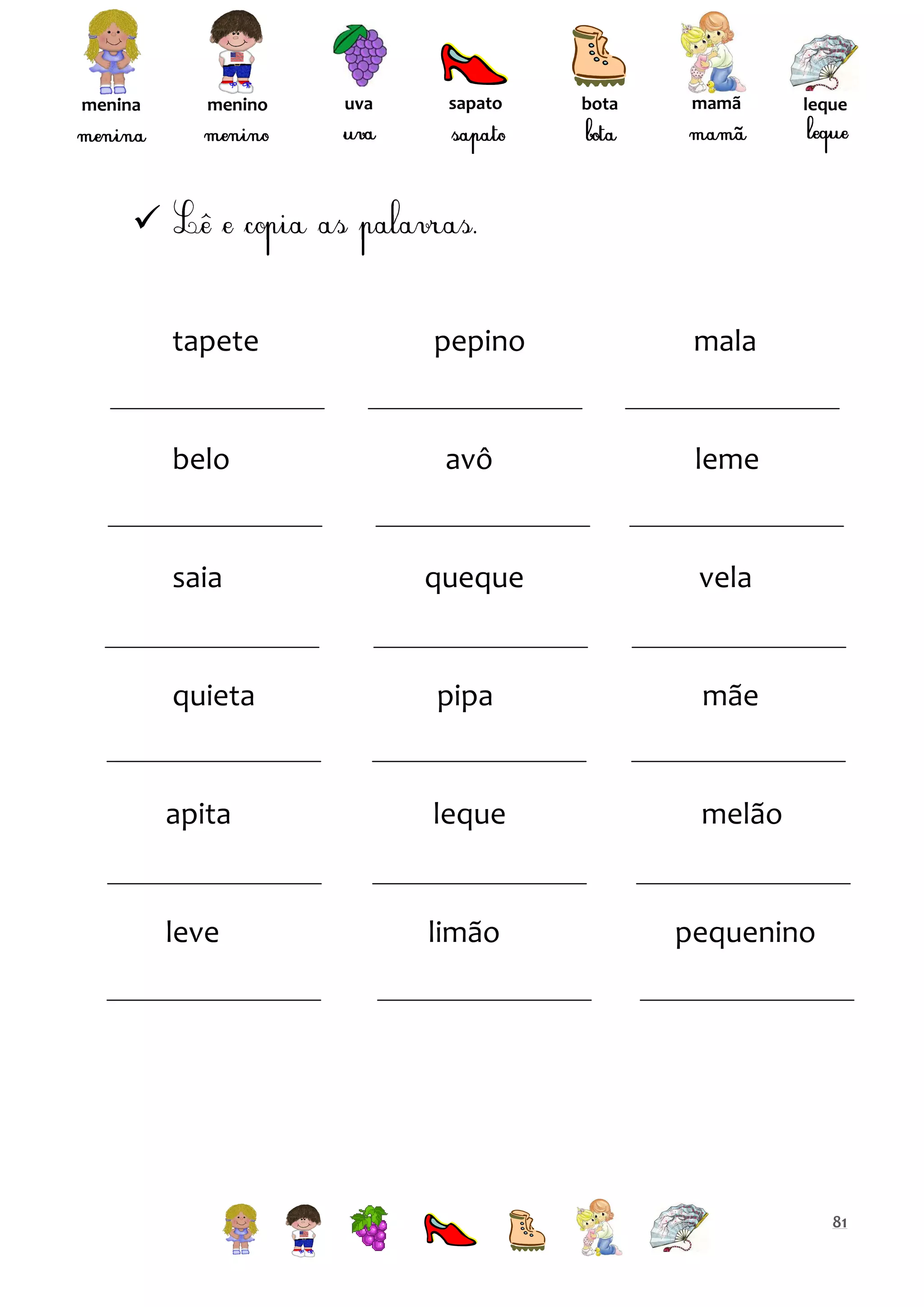 menina

menino

uva

sapato

bota

mamã

leque


tapete

pepino

mala

belo

avô

leme

saia

queque

vela

quieta

pipa

mãe

apita

leque

melão

leve

limão

pequenino

81

 