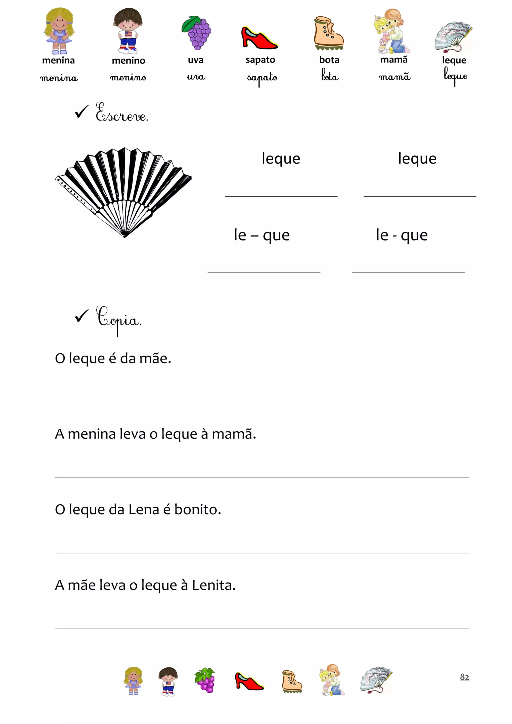 menina

menino

sapato

uva

bota

mamã

leque


leque

le – que

leque

le - que


O leque é da mãe.

A menina leva o leque à mamã.

O leque da Lena é bonito.

A mãe leva o leque à Lenita.

82

 