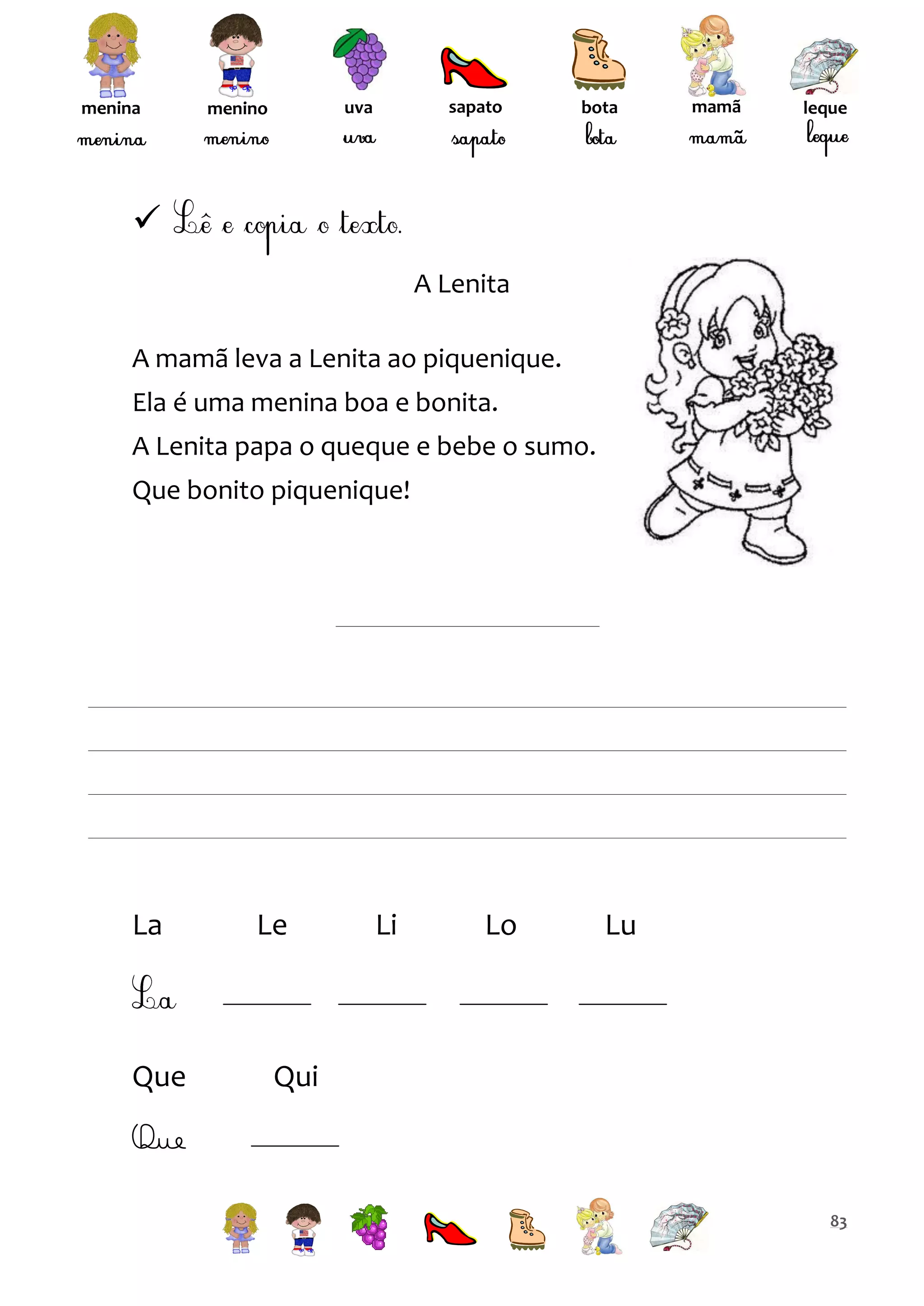 menina

sapato

uva

menino

bota

mamã

leque


A Lenita
A mamã leva a Lenita ao piquenique.
Ela é uma menina boa e bonita.
A Lenita papa o queque e bebe o sumo.
Que bonito piquenique!

La

Que

Le

Li

Lo

Lu

Qui

Que
83

 