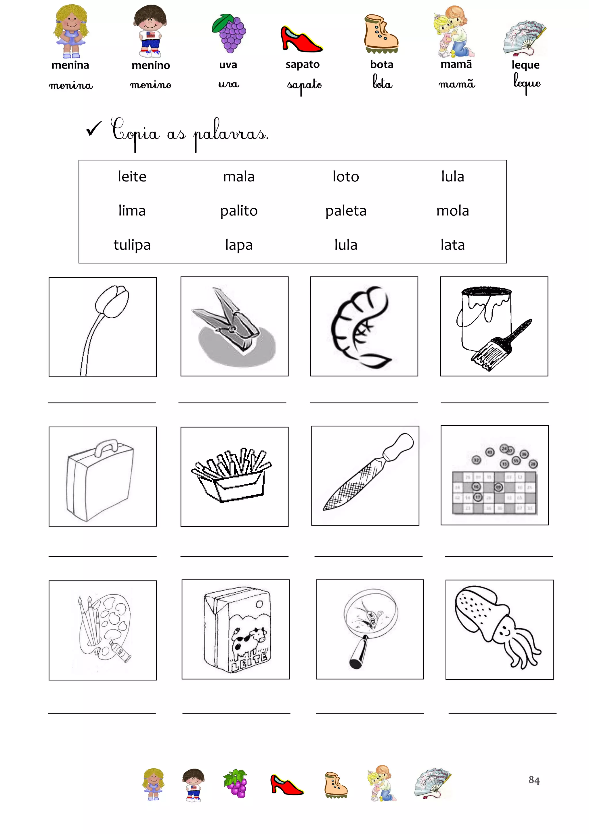menina

menino

uva

sapato

bota

mamã

leque


leite

mala

loto

lula

lima

palito

paleta

mola

tulipa

lapa

lula

lata

84

 