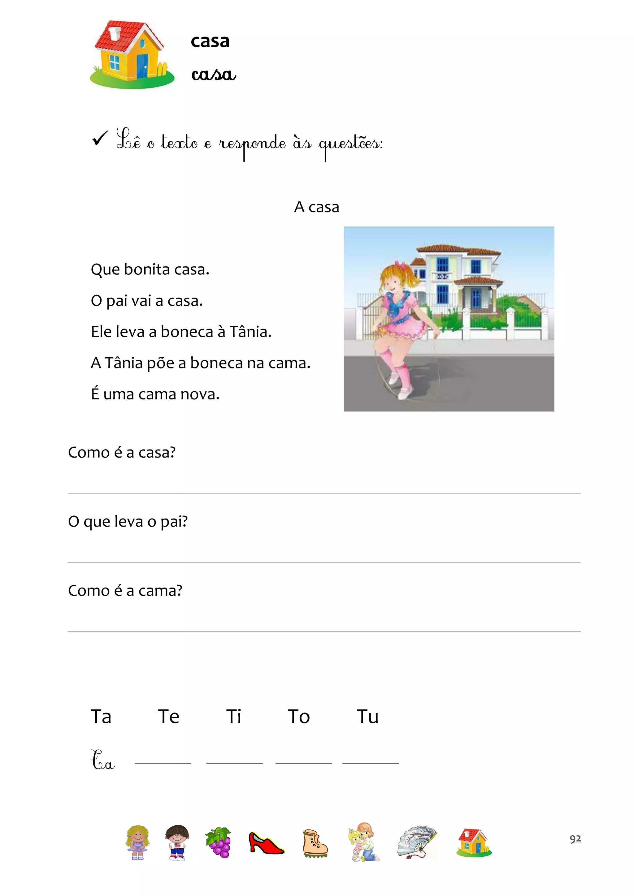 casa


A casa

Que bonita casa.
O pai vai a casa.
Ele leva a boneca à Tânia.
A Tânia põe a boneca na cama.
É uma cama nova.
Como é a casa?

O que leva o pai?

Como é a cama?

Ta

Te

Ti

To

Tu

92

 