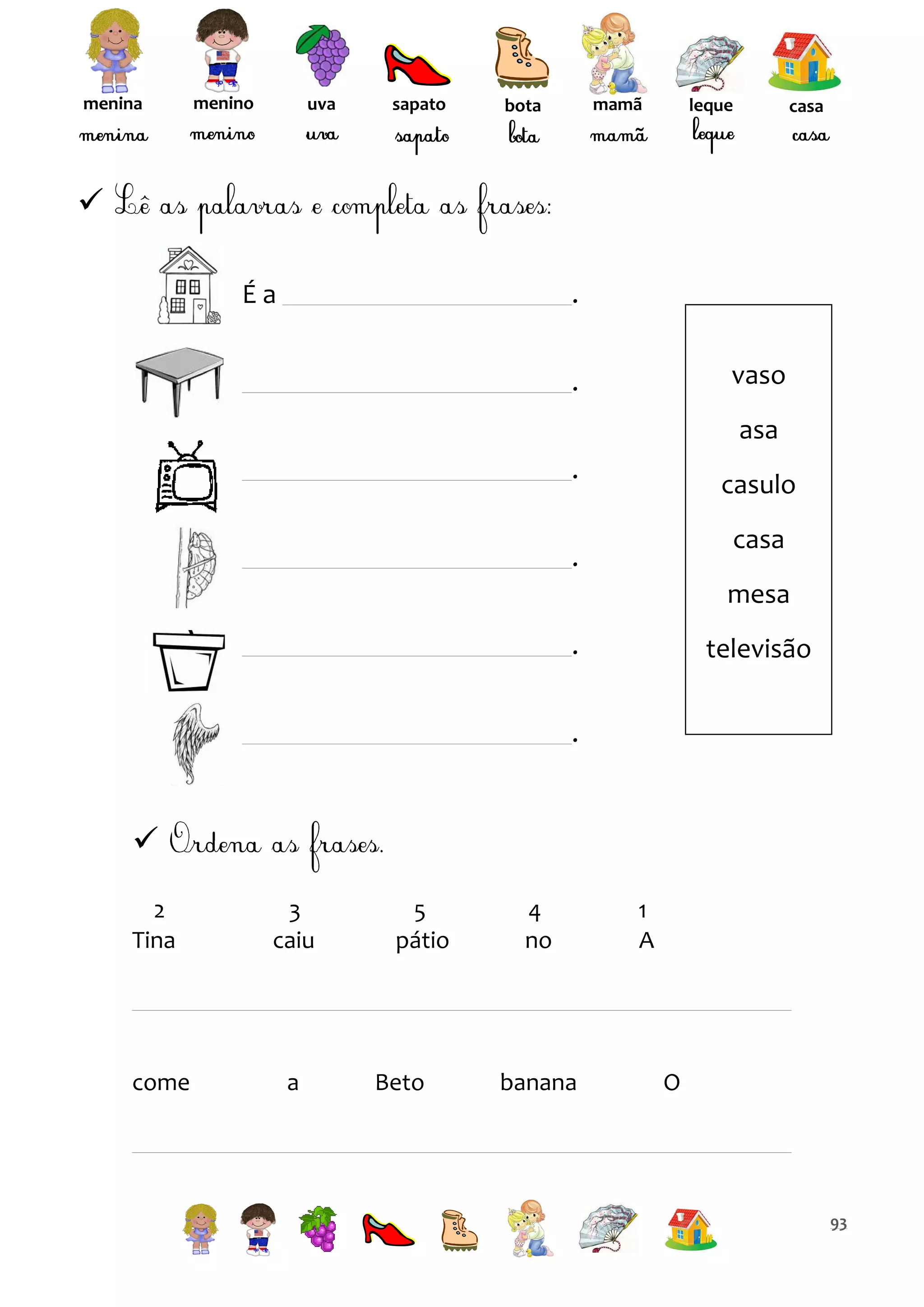 menina

menino

uva

sapato

mamã

bota

leque

casa


Éa

.
vaso

.

asa
.

casulo
casa

.

mesa
.

televisão

.


2
Tina

3
caiu

come

a

5
pátio

Beto

4
no

banana

1
A

O

93

 