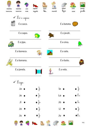 menina

menino

uva

sapato

bota

leque

mamã

casa

janela


É o saco.

É a batata.

É o sapo.

É o javali.

É o jipe.

É o sino.

É a boneca.

É a sala.

É a banana.

É o bolo.

É a janela.

É a vela.


Ja

la

Je

Le

Ji

Jo

Jo

Li

Ju

Ju
104

 