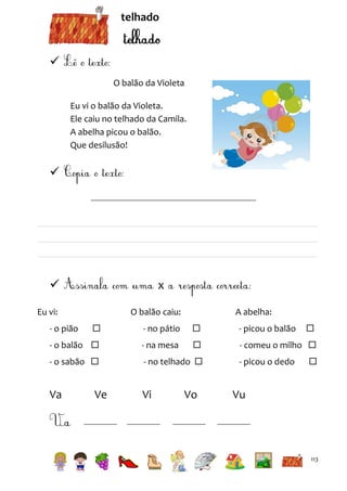 telhado


O balão da Violeta
Eu vi o balão da Violeta.
Ele caiu no telhado da Camila.
A abelha picou o balão.
Que desilusão!





x

Eu vi:

O balão caiu:

A abelha:



- no pátio



- picou o balão

- o balão 

- na mesa



- comeu o milho 

- o sabão 

- no telhado 

Va

Vi

- o pião

Ve

Vo

- picou o dedo




Vu

113

 