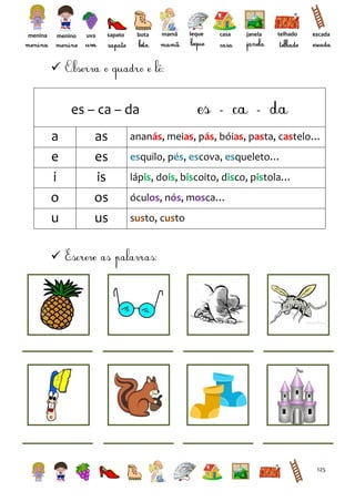 menina

menino

uva

sapato

bota

mamã

leque

casa

janela

telhado

escada



es – ca – da
a
e
i
o
u

as
es
is
os
us

ananás, meias, pás, bóias, pasta, castelo…
esquilo, pés, escova, esqueleto…
lápis, dois, biscoito, disco, pistola…
óculos, nós, mosca…
susto, custo



125

 