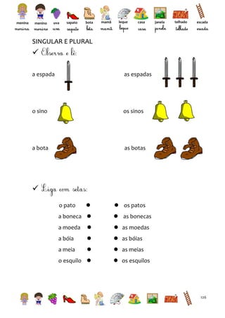 menina

menino

uva

sapato

bota

mamã

leque

casa

janela

telhado

escada

SINGULAR E PLURAL


a espada

as espadas

o sino

os sinos

a bota

as botas


o pato



a boneca 

 os patos
 as bonecas

a moeda



 as moedas

a bóia



 as bóias

a meia



 as meias

o esquilo 

 os esquilos

126

 