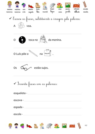 menina

menino

sapato

uva

leque

mamã

bota

casa

janela

telhado

escada


A

voa.

O

O Luís põe o

Os

toca no

da menina.

na

.

estão sujos.


esqueleto escova espada escola -

127

 