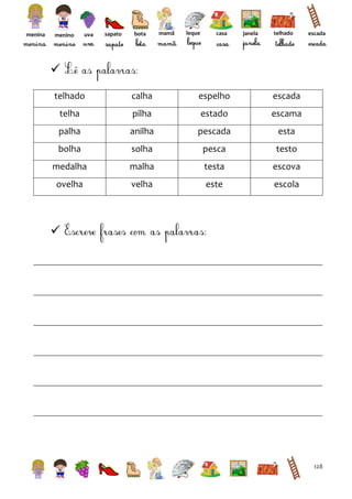 menina

menino

uva

sapato

bota

mamã

leque

casa

janela

telhado

escada


telhado

calha

espelho

escada

telha

pilha

estado

escama

palha

anilha

pescada

esta

bolha

solha

pesca

testo

medalha

malha

testa

escova

ovelha

velha

este

escola



128

 
