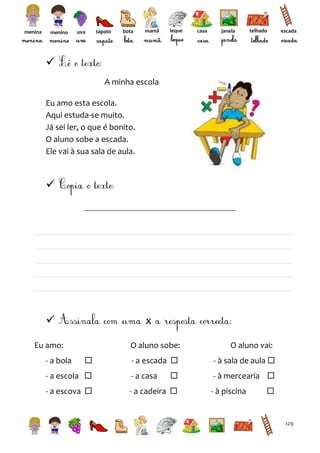 menina

menino

uva

sapato

bota

mamã

leque

casa

janela

telhado

escada


A minha escola
Eu amo esta escola.
Aqui estuda-se muito.
Já sei ler, o que é bonito.
O aluno sobe a escada.
Ele vai à sua sala de aula.





x

Eu amo:
- a bola

O aluno sobe:


O aluno vai:

- a escada 

- à sala de aula 



- à mercearia 

- a escola 

- a casa

- a escova 

- a cadeira 

- à piscina



129

 