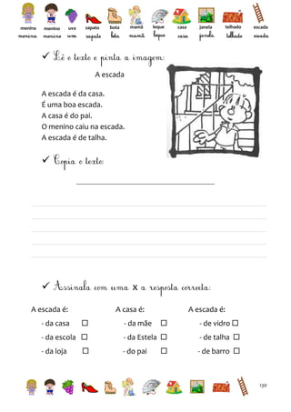 menina

menino

uva

sapato

mamã

bota

leque

casa

janela

telhado

escada


A escada
A escada é da casa.
É uma boa escada.
A casa é do pai.
O menino caiu na escada.
A escada é de talha.





x

A escada é:
- da casa

A casa é:


- da escola 
- da loja



A escada é:


- de vidro 

- da Estela 

- de talha 



- de barro 

- da mãe

- do pai

130

 