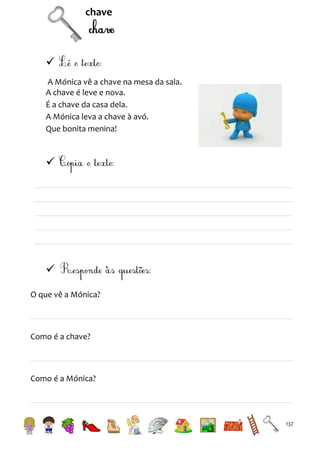chave


A Mónica vê a chave na mesa da sala.
A chave é leve e nova.
É a chave da casa dela.
A Mónica leva a chave à avó.
Que bonita menina!




O que vê a Mónica?

Como é a chave?

Como é a Mónica?

137

 