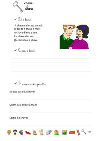 chave


A chave é da casa do avô.
O pai dá a chave à mãe.
A chave é leve e boa.
É a chave da casa.
Que bonita é a chave!




De que casa é a chave?

Quem dá a chave à mãe?

Como é a chave?

138

 