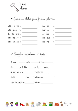 chave


chá - ve – na =

cha – pa

=

cha – péu

=

chu – ta

=

bo – la – cha =

ca – cho

=

chi – ne – lo =

che – que

=

chi – co – te =

cha – ve

=


O papá le
A

a cha
mã dá a

A avó toma o
O Da
O João papa to

à ma
ve à
na chave

chu

.

nina.
.

a bola no

.

a bola

.

139

 