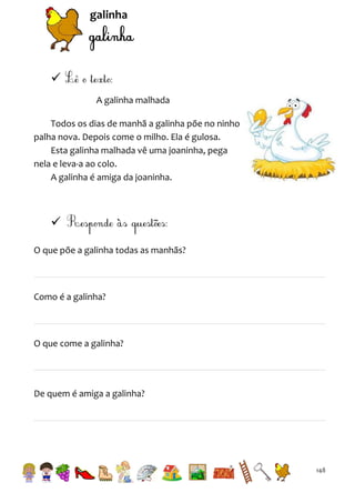 galinha


A galinha malhada
Todos os dias de manhã a galinha põe no ninho
palha nova. Depois come o milho. Ela é gulosa.
Esta galinha malhada vê uma joaninha, pega
nela e leva-a ao colo.
A galinha é amiga da joaninha.


O que põe a galinha todas as manhãs?

Como é a galinha?

O que come a galinha?

De quem é amiga a galinha?

148

 