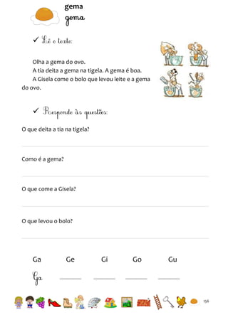 gema


Olha a gema do ovo.
A tia deita a gema na tigela. A gema é boa.
A Gisela come o bolo que levou leite e a gema
do ovo.


O que deita a tia na tigela?

Como é a gema?

O que come a Gisela?

O que levou o bolo?

Ga

Ge

Gi

Go

Gu

156

 