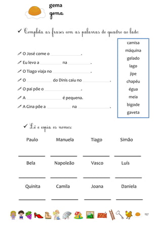 gema


camisa
 O José come o
 Eu levo a

na

gelado

.

 O Tiago viaja no
O

máquina

.

lago

.
do Dinis caiu no

 O pai põe o

jipe
.

chapéu
égua

é pequena.

A

.

meia

 A Gina põe a

na

.

bigode
gaveta


Paulo

Manuela

Tiago

Simão

Bela

Napoleão

Vasco

Luís

Camila

Joana

Daniela

Quinita

157

 